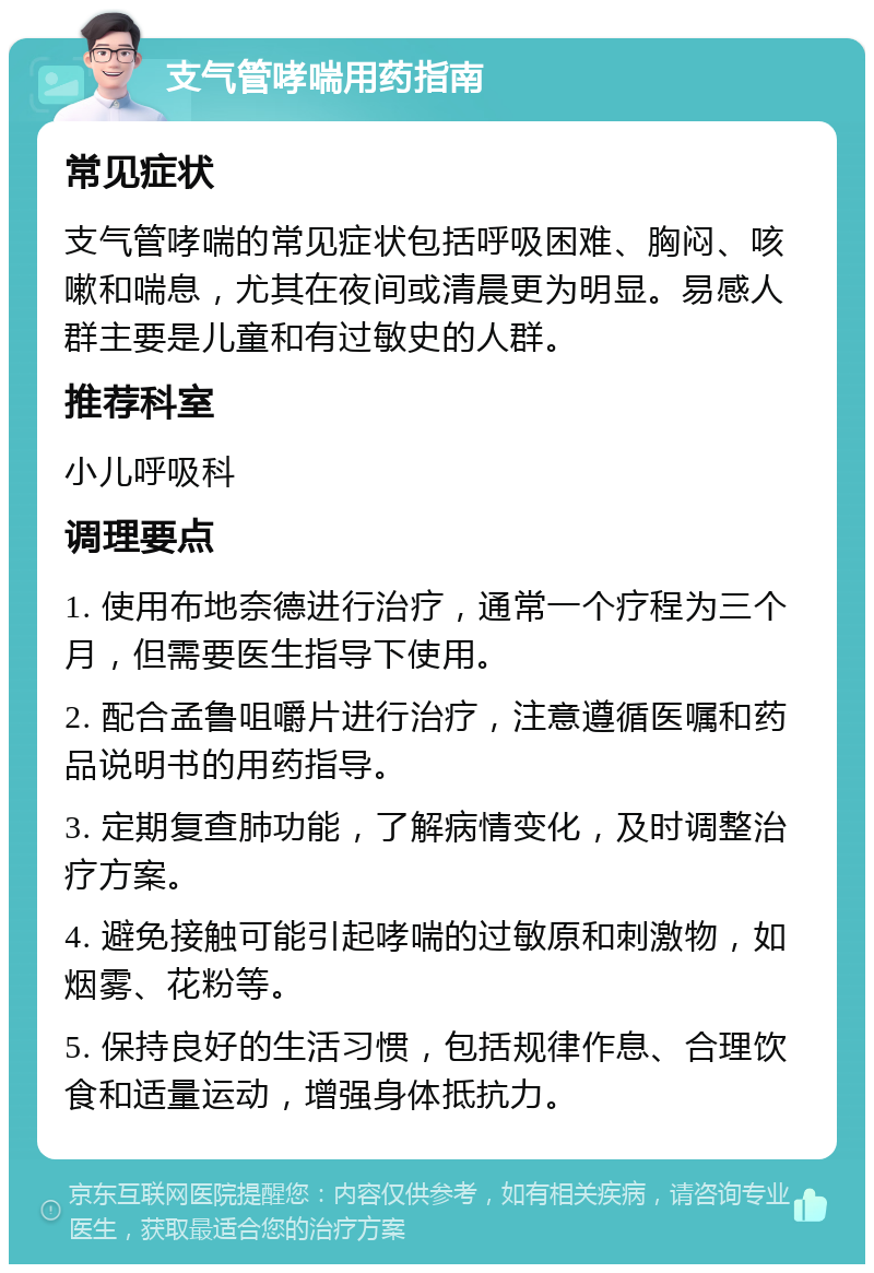 支气管哮喘用药指南 常见症状 支气管哮喘的常见症状包括呼吸困难、胸闷、咳嗽和喘息，尤其在夜间或清晨更为明显。易感人群主要是儿童和有过敏史的人群。 推荐科室 小儿呼吸科 调理要点 1. 使用布地奈德进行治疗，通常一个疗程为三个月，但需要医生指导下使用。 2. 配合孟鲁咀嚼片进行治疗，注意遵循医嘱和药品说明书的用药指导。 3. 定期复查肺功能，了解病情变化，及时调整治疗方案。 4. 避免接触可能引起哮喘的过敏原和刺激物，如烟雾、花粉等。 5. 保持良好的生活习惯，包括规律作息、合理饮食和适量运动，增强身体抵抗力。