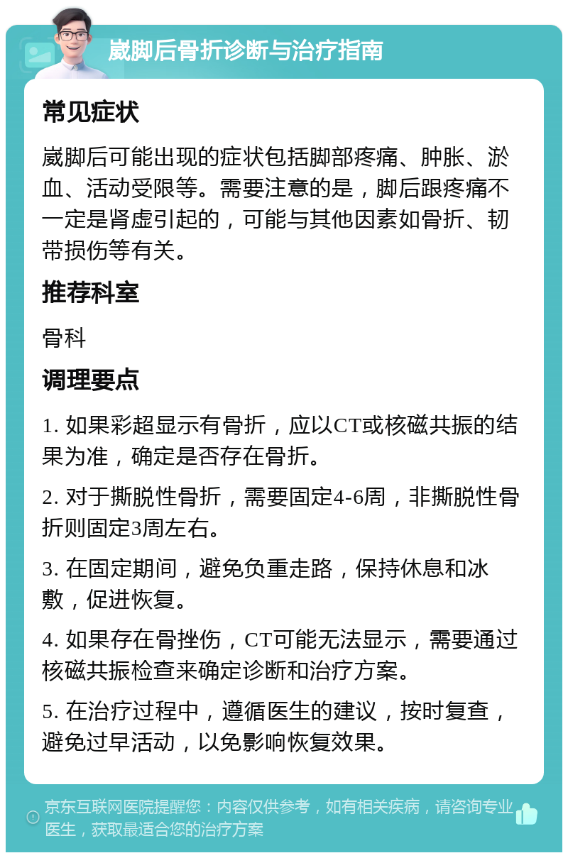 崴脚后骨折诊断与治疗指南 常见症状 崴脚后可能出现的症状包括脚部疼痛、肿胀、淤血、活动受限等。需要注意的是，脚后跟疼痛不一定是肾虚引起的，可能与其他因素如骨折、韧带损伤等有关。 推荐科室 骨科 调理要点 1. 如果彩超显示有骨折，应以CT或核磁共振的结果为准，确定是否存在骨折。 2. 对于撕脱性骨折，需要固定4-6周，非撕脱性骨折则固定3周左右。 3. 在固定期间，避免负重走路，保持休息和冰敷，促进恢复。 4. 如果存在骨挫伤，CT可能无法显示，需要通过核磁共振检查来确定诊断和治疗方案。 5. 在治疗过程中，遵循医生的建议，按时复查，避免过早活动，以免影响恢复效果。