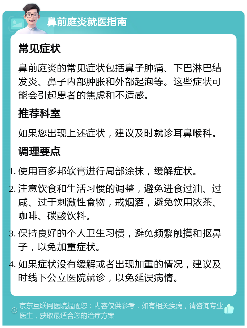 鼻前庭炎就医指南 常见症状 鼻前庭炎的常见症状包括鼻子肿痛、下巴淋巴结发炎、鼻子内部肿胀和外部起泡等。这些症状可能会引起患者的焦虑和不适感。 推荐科室 如果您出现上述症状，建议及时就诊耳鼻喉科。 调理要点 使用百多邦软膏进行局部涂抹，缓解症状。 注意饮食和生活习惯的调整，避免进食过油、过咸、过于刺激性食物，戒烟酒，避免饮用浓茶、咖啡、碳酸饮料。 保持良好的个人卫生习惯，避免频繁触摸和抠鼻子，以免加重症状。 如果症状没有缓解或者出现加重的情况，建议及时线下公立医院就诊，以免延误病情。