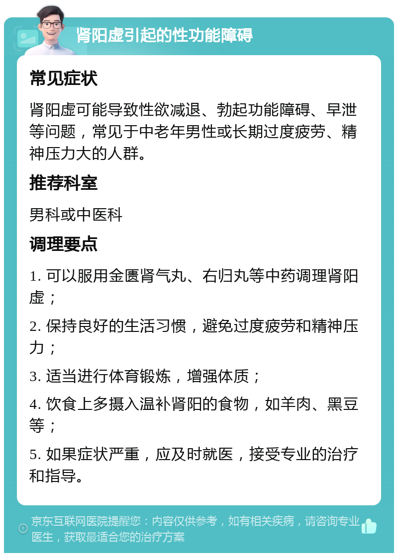 肾阳虚引起的性功能障碍 常见症状 肾阳虚可能导致性欲减退、勃起功能障碍、早泄等问题，常见于中老年男性或长期过度疲劳、精神压力大的人群。 推荐科室 男科或中医科 调理要点 1. 可以服用金匮肾气丸、右归丸等中药调理肾阳虚； 2. 保持良好的生活习惯，避免过度疲劳和精神压力； 3. 适当进行体育锻炼，增强体质； 4. 饮食上多摄入温补肾阳的食物，如羊肉、黑豆等； 5. 如果症状严重，应及时就医，接受专业的治疗和指导。