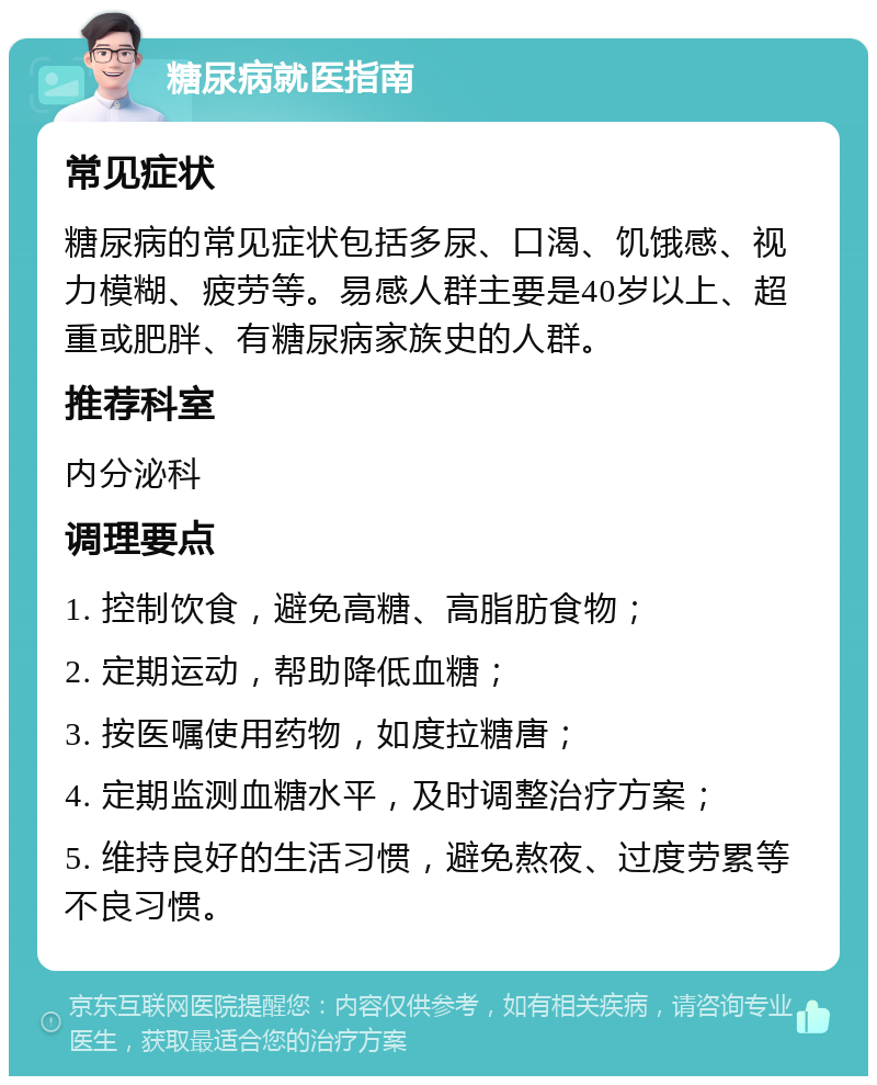 糖尿病就医指南 常见症状 糖尿病的常见症状包括多尿、口渴、饥饿感、视力模糊、疲劳等。易感人群主要是40岁以上、超重或肥胖、有糖尿病家族史的人群。 推荐科室 内分泌科 调理要点 1. 控制饮食，避免高糖、高脂肪食物； 2. 定期运动，帮助降低血糖； 3. 按医嘱使用药物，如度拉糖唐； 4. 定期监测血糖水平，及时调整治疗方案； 5. 维持良好的生活习惯，避免熬夜、过度劳累等不良习惯。