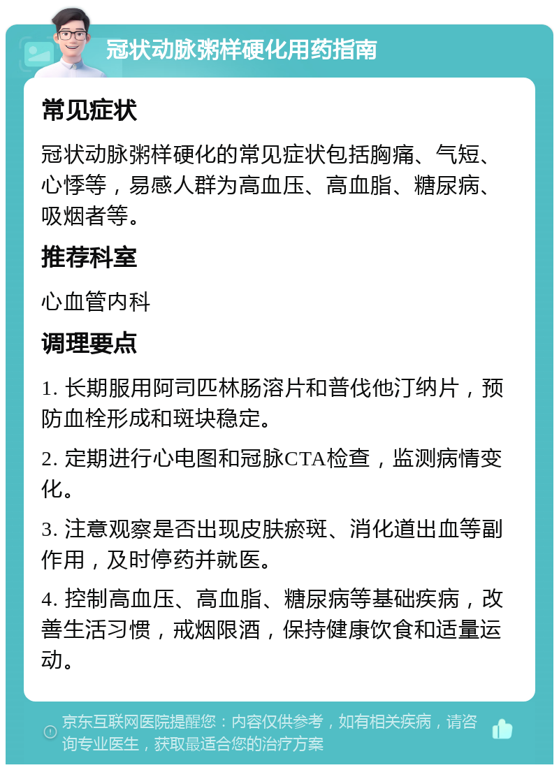 冠状动脉粥样硬化用药指南 常见症状 冠状动脉粥样硬化的常见症状包括胸痛、气短、心悸等，易感人群为高血压、高血脂、糖尿病、吸烟者等。 推荐科室 心血管内科 调理要点 1. 长期服用阿司匹林肠溶片和普伐他汀纳片，预防血栓形成和斑块稳定。 2. 定期进行心电图和冠脉CTA检查，监测病情变化。 3. 注意观察是否出现皮肤瘀斑、消化道出血等副作用，及时停药并就医。 4. 控制高血压、高血脂、糖尿病等基础疾病，改善生活习惯，戒烟限酒，保持健康饮食和适量运动。