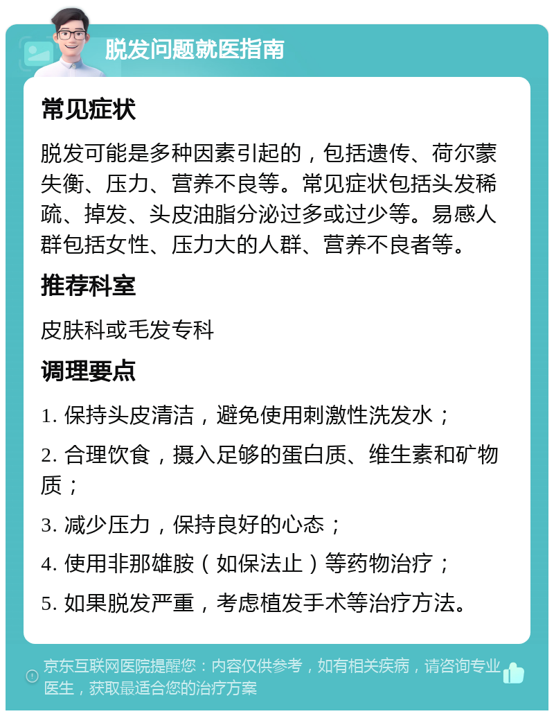 脱发问题就医指南 常见症状 脱发可能是多种因素引起的，包括遗传、荷尔蒙失衡、压力、营养不良等。常见症状包括头发稀疏、掉发、头皮油脂分泌过多或过少等。易感人群包括女性、压力大的人群、营养不良者等。 推荐科室 皮肤科或毛发专科 调理要点 1. 保持头皮清洁，避免使用刺激性洗发水； 2. 合理饮食，摄入足够的蛋白质、维生素和矿物质； 3. 减少压力，保持良好的心态； 4. 使用非那雄胺（如保法止）等药物治疗； 5. 如果脱发严重，考虑植发手术等治疗方法。