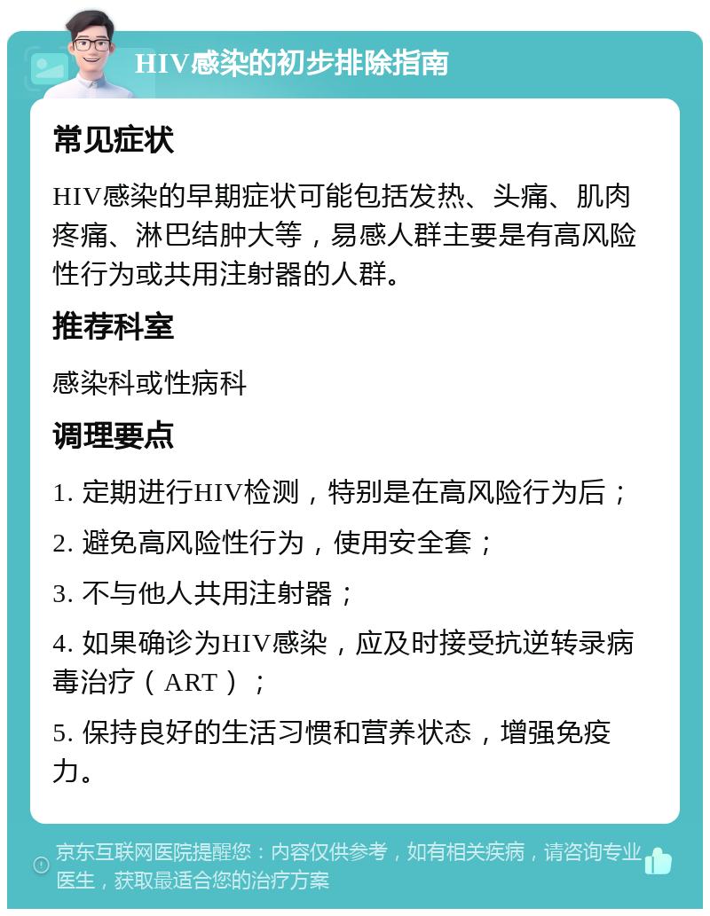 HIV感染的初步排除指南 常见症状 HIV感染的早期症状可能包括发热、头痛、肌肉疼痛、淋巴结肿大等，易感人群主要是有高风险性行为或共用注射器的人群。 推荐科室 感染科或性病科 调理要点 1. 定期进行HIV检测，特别是在高风险行为后； 2. 避免高风险性行为，使用安全套； 3. 不与他人共用注射器； 4. 如果确诊为HIV感染，应及时接受抗逆转录病毒治疗（ART）； 5. 保持良好的生活习惯和营养状态，增强免疫力。