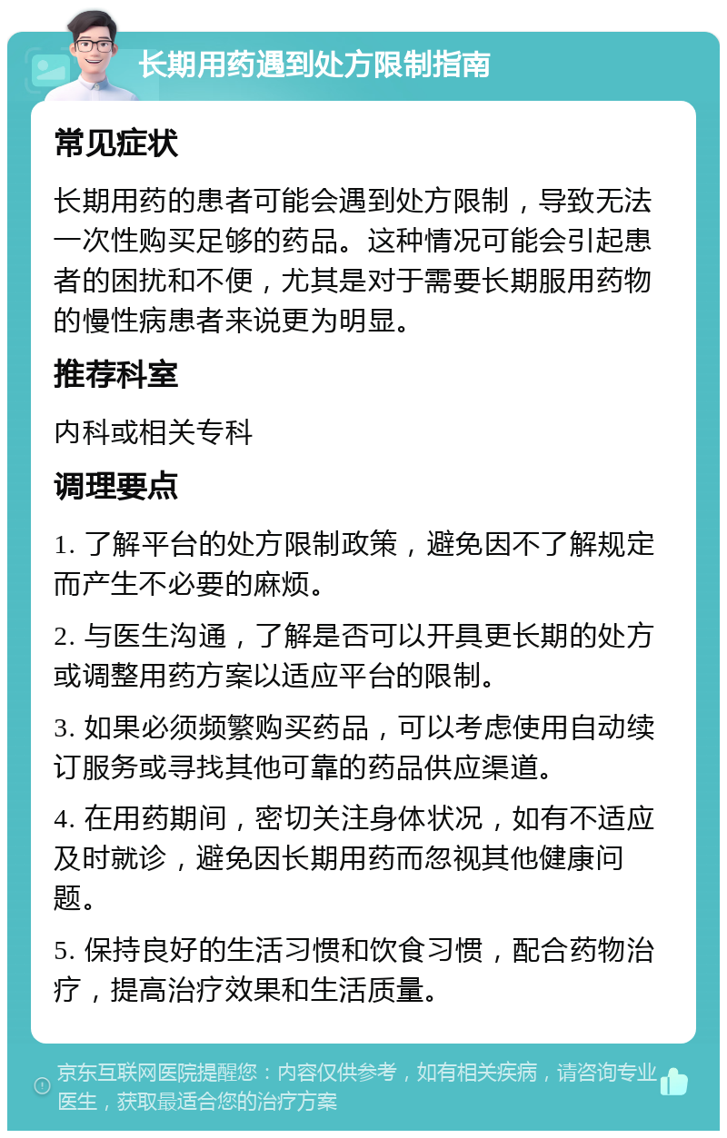 长期用药遇到处方限制指南 常见症状 长期用药的患者可能会遇到处方限制，导致无法一次性购买足够的药品。这种情况可能会引起患者的困扰和不便，尤其是对于需要长期服用药物的慢性病患者来说更为明显。 推荐科室 内科或相关专科 调理要点 1. 了解平台的处方限制政策，避免因不了解规定而产生不必要的麻烦。 2. 与医生沟通，了解是否可以开具更长期的处方或调整用药方案以适应平台的限制。 3. 如果必须频繁购买药品，可以考虑使用自动续订服务或寻找其他可靠的药品供应渠道。 4. 在用药期间，密切关注身体状况，如有不适应及时就诊，避免因长期用药而忽视其他健康问题。 5. 保持良好的生活习惯和饮食习惯，配合药物治疗，提高治疗效果和生活质量。