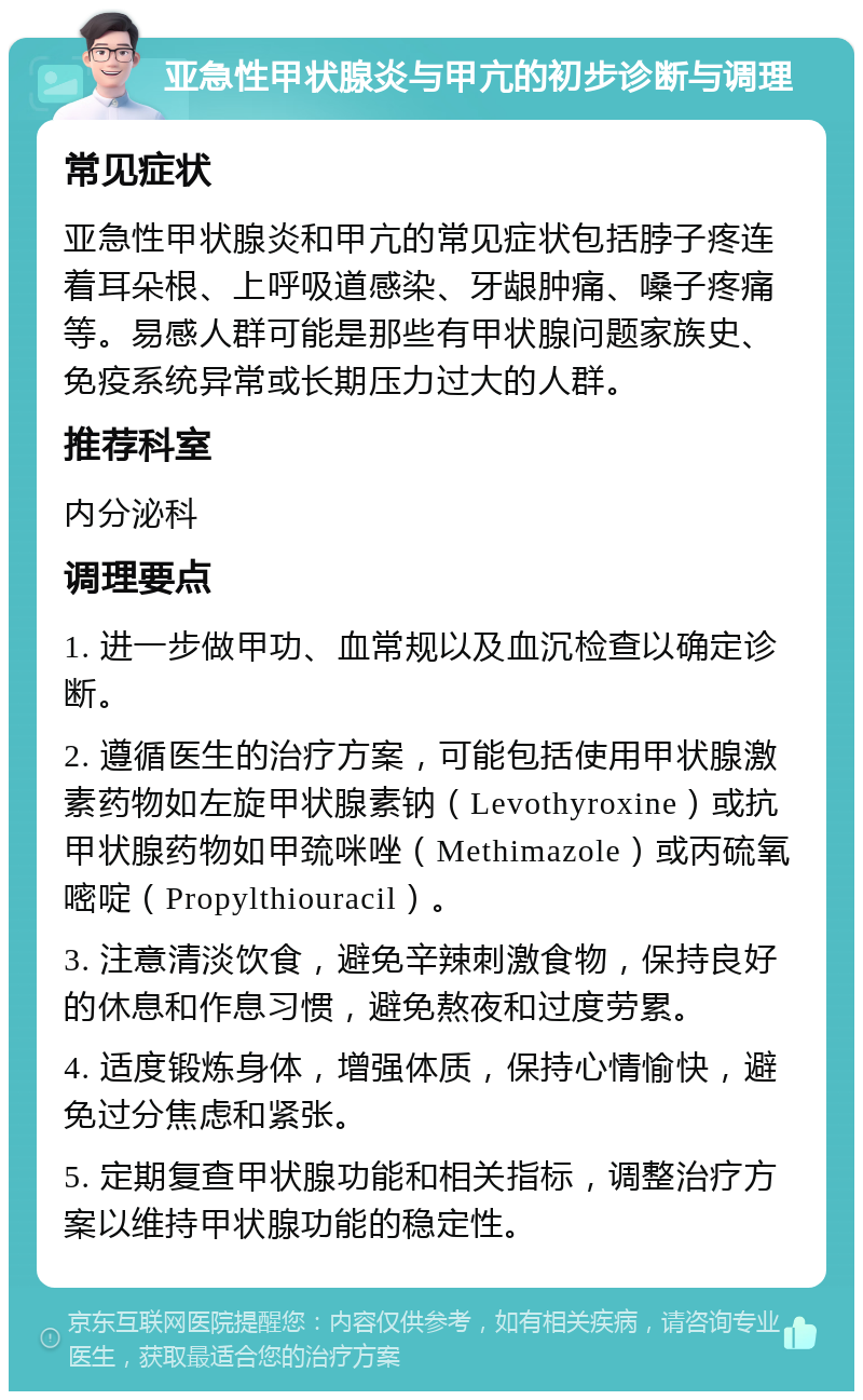 亚急性甲状腺炎与甲亢的初步诊断与调理 常见症状 亚急性甲状腺炎和甲亢的常见症状包括脖子疼连着耳朵根、上呼吸道感染、牙龈肿痛、嗓子疼痛等。易感人群可能是那些有甲状腺问题家族史、免疫系统异常或长期压力过大的人群。 推荐科室 内分泌科 调理要点 1. 进一步做甲功、血常规以及血沉检查以确定诊断。 2. 遵循医生的治疗方案，可能包括使用甲状腺激素药物如左旋甲状腺素钠（Levothyroxine）或抗甲状腺药物如甲巯咪唑（Methimazole）或丙硫氧嘧啶（Propylthiouracil）。 3. 注意清淡饮食，避免辛辣刺激食物，保持良好的休息和作息习惯，避免熬夜和过度劳累。 4. 适度锻炼身体，增强体质，保持心情愉快，避免过分焦虑和紧张。 5. 定期复查甲状腺功能和相关指标，调整治疗方案以维持甲状腺功能的稳定性。