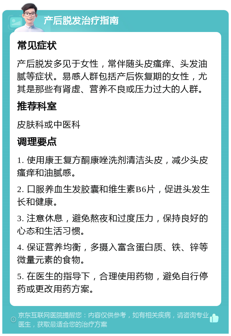 产后脱发治疗指南 常见症状 产后脱发多见于女性，常伴随头皮瘙痒、头发油腻等症状。易感人群包括产后恢复期的女性，尤其是那些有肾虚、营养不良或压力过大的人群。 推荐科室 皮肤科或中医科 调理要点 1. 使用康王复方酮康唑洗剂清洁头皮，减少头皮瘙痒和油腻感。 2. 口服养血生发胶囊和维生素B6片，促进头发生长和健康。 3. 注意休息，避免熬夜和过度压力，保持良好的心态和生活习惯。 4. 保证营养均衡，多摄入富含蛋白质、铁、锌等微量元素的食物。 5. 在医生的指导下，合理使用药物，避免自行停药或更改用药方案。