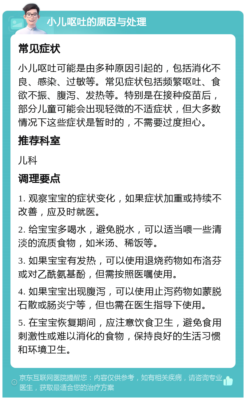 小儿呕吐的原因与处理 常见症状 小儿呕吐可能是由多种原因引起的，包括消化不良、感染、过敏等。常见症状包括频繁呕吐、食欲不振、腹泻、发热等。特别是在接种疫苗后，部分儿童可能会出现轻微的不适症状，但大多数情况下这些症状是暂时的，不需要过度担心。 推荐科室 儿科 调理要点 1. 观察宝宝的症状变化，如果症状加重或持续不改善，应及时就医。 2. 给宝宝多喝水，避免脱水，可以适当喂一些清淡的流质食物，如米汤、稀饭等。 3. 如果宝宝有发热，可以使用退烧药物如布洛芬或对乙酰氨基酚，但需按照医嘱使用。 4. 如果宝宝出现腹泻，可以使用止泻药物如蒙脱石散或肠炎宁等，但也需在医生指导下使用。 5. 在宝宝恢复期间，应注意饮食卫生，避免食用刺激性或难以消化的食物，保持良好的生活习惯和环境卫生。