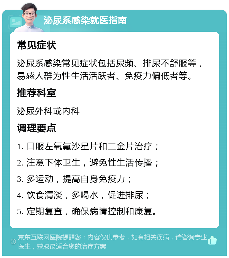 泌尿系感染就医指南 常见症状 泌尿系感染常见症状包括尿频、排尿不舒服等，易感人群为性生活活跃者、免疫力偏低者等。 推荐科室 泌尿外科或内科 调理要点 1. 口服左氧氟沙星片和三金片治疗； 2. 注意下体卫生，避免性生活传播； 3. 多运动，提高自身免疫力； 4. 饮食清淡，多喝水，促进排尿； 5. 定期复查，确保病情控制和康复。