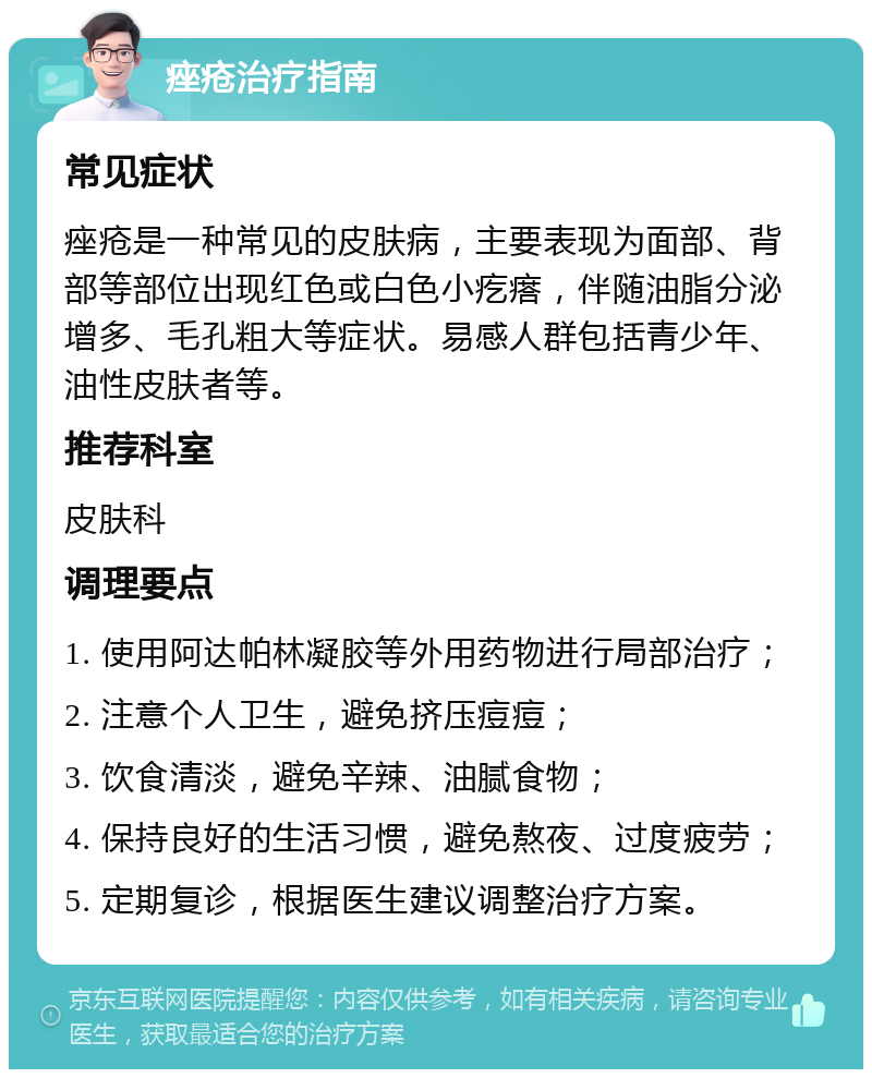 痤疮治疗指南 常见症状 痤疮是一种常见的皮肤病，主要表现为面部、背部等部位出现红色或白色小疙瘩，伴随油脂分泌增多、毛孔粗大等症状。易感人群包括青少年、油性皮肤者等。 推荐科室 皮肤科 调理要点 1. 使用阿达帕林凝胶等外用药物进行局部治疗； 2. 注意个人卫生，避免挤压痘痘； 3. 饮食清淡，避免辛辣、油腻食物； 4. 保持良好的生活习惯，避免熬夜、过度疲劳； 5. 定期复诊，根据医生建议调整治疗方案。