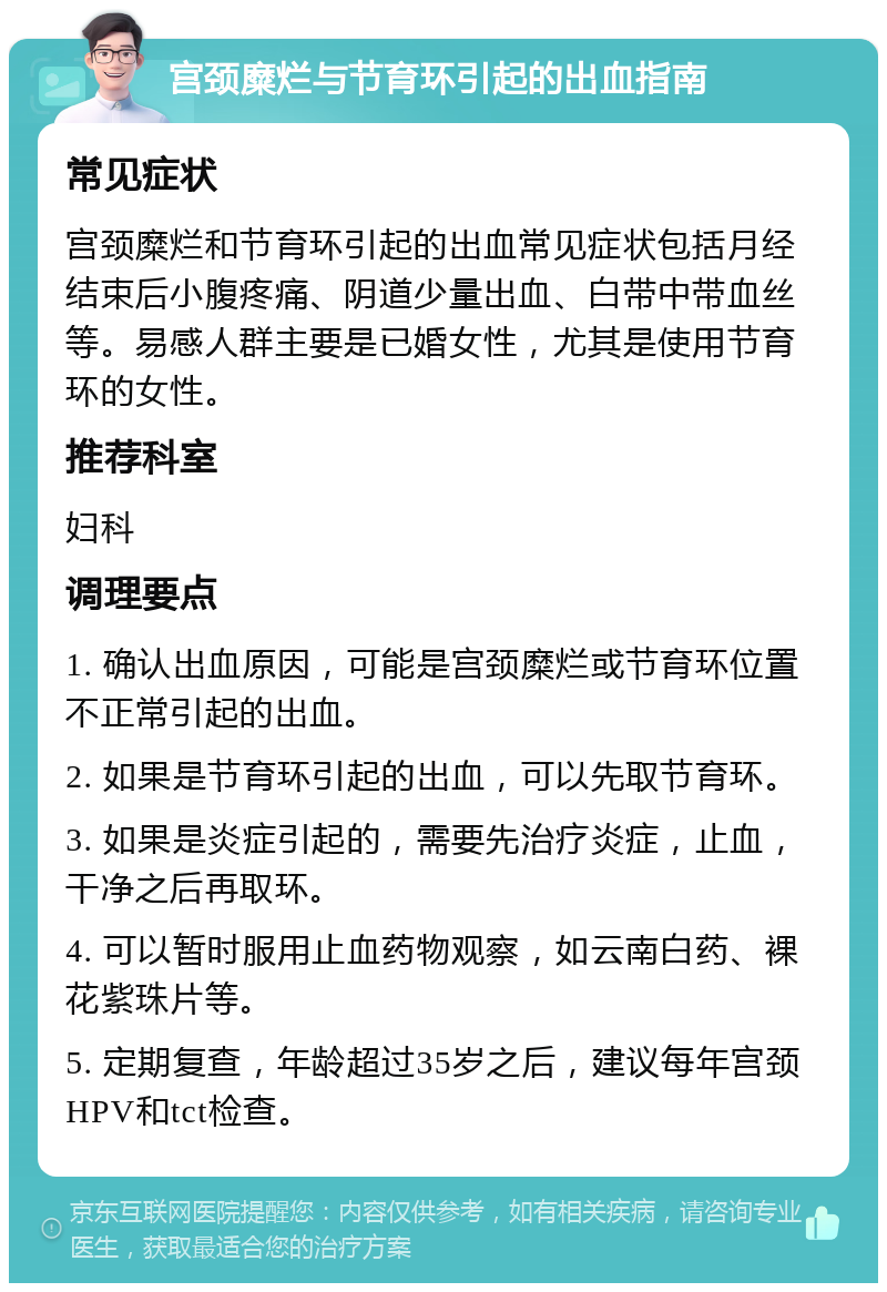 宫颈糜烂与节育环引起的出血指南 常见症状 宫颈糜烂和节育环引起的出血常见症状包括月经结束后小腹疼痛、阴道少量出血、白带中带血丝等。易感人群主要是已婚女性，尤其是使用节育环的女性。 推荐科室 妇科 调理要点 1. 确认出血原因，可能是宫颈糜烂或节育环位置不正常引起的出血。 2. 如果是节育环引起的出血，可以先取节育环。 3. 如果是炎症引起的，需要先治疗炎症，止血，干净之后再取环。 4. 可以暂时服用止血药物观察，如云南白药、裸花紫珠片等。 5. 定期复查，年龄超过35岁之后，建议每年宫颈HPV和tct检查。