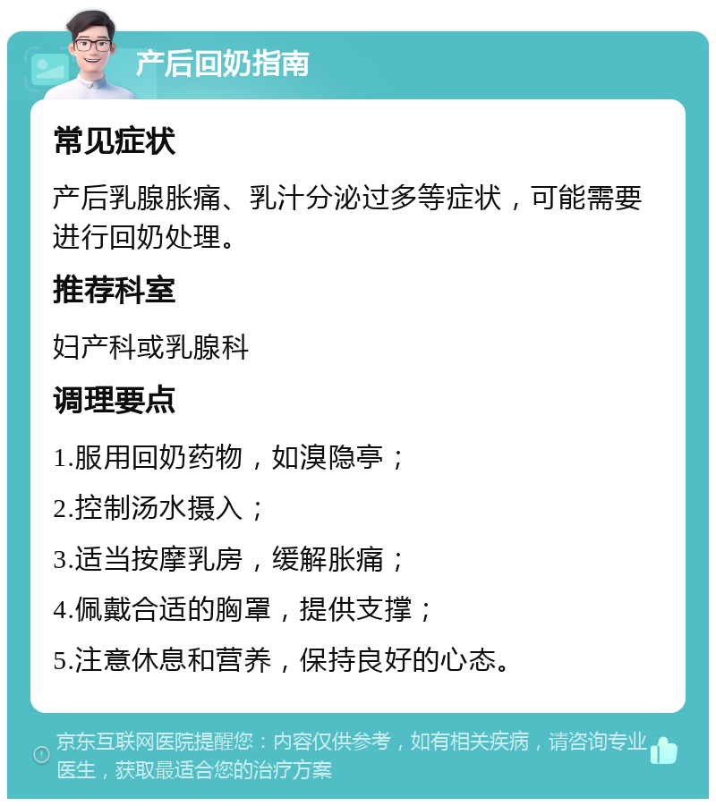 产后回奶指南 常见症状 产后乳腺胀痛、乳汁分泌过多等症状，可能需要进行回奶处理。 推荐科室 妇产科或乳腺科 调理要点 1.服用回奶药物，如溴隐亭； 2.控制汤水摄入； 3.适当按摩乳房，缓解胀痛； 4.佩戴合适的胸罩，提供支撑； 5.注意休息和营养，保持良好的心态。