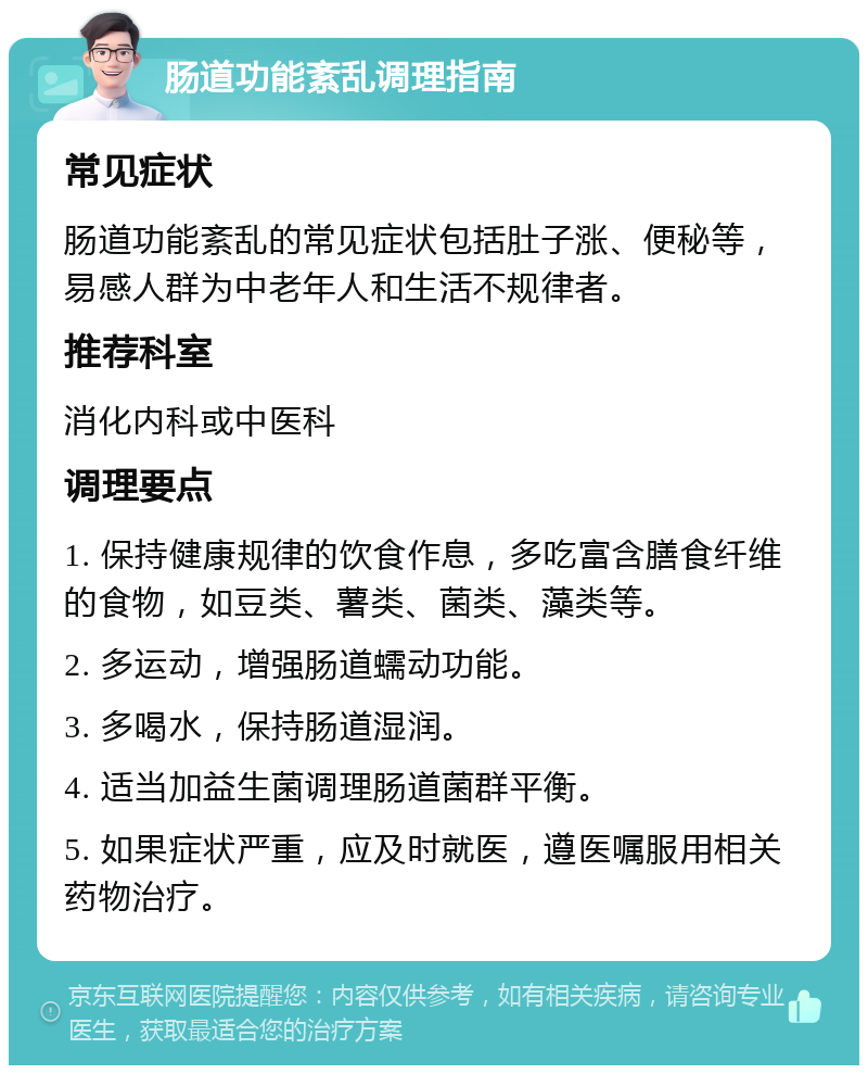 肠道功能紊乱调理指南 常见症状 肠道功能紊乱的常见症状包括肚子涨、便秘等，易感人群为中老年人和生活不规律者。 推荐科室 消化内科或中医科 调理要点 1. 保持健康规律的饮食作息，多吃富含膳食纤维的食物，如豆类、薯类、菌类、藻类等。 2. 多运动，增强肠道蠕动功能。 3. 多喝水，保持肠道湿润。 4. 适当加益生菌调理肠道菌群平衡。 5. 如果症状严重，应及时就医，遵医嘱服用相关药物治疗。