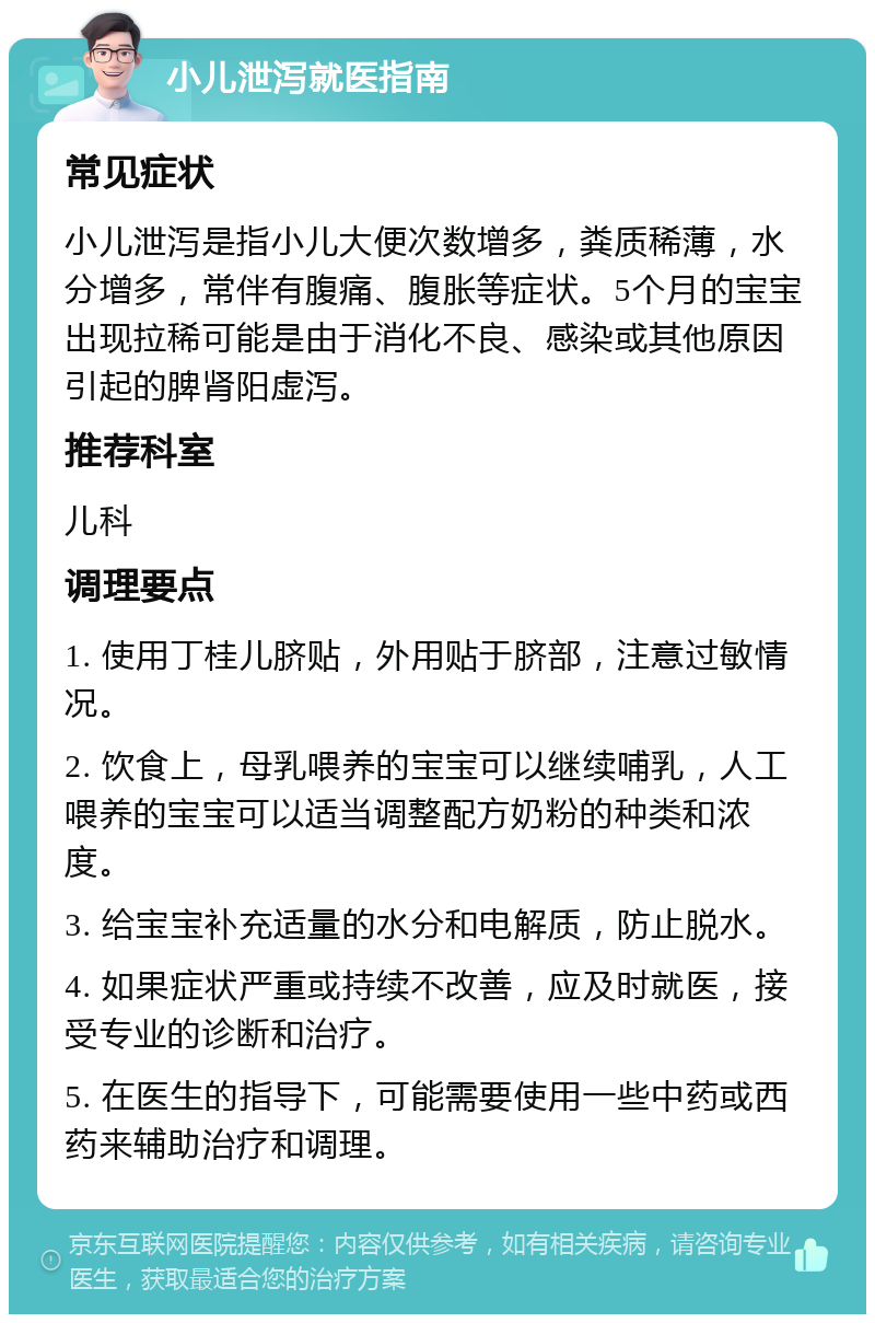 小儿泄泻就医指南 常见症状 小儿泄泻是指小儿大便次数增多，粪质稀薄，水分增多，常伴有腹痛、腹胀等症状。5个月的宝宝出现拉稀可能是由于消化不良、感染或其他原因引起的脾肾阳虚泻。 推荐科室 儿科 调理要点 1. 使用丁桂儿脐贴，外用贴于脐部，注意过敏情况。 2. 饮食上，母乳喂养的宝宝可以继续哺乳，人工喂养的宝宝可以适当调整配方奶粉的种类和浓度。 3. 给宝宝补充适量的水分和电解质，防止脱水。 4. 如果症状严重或持续不改善，应及时就医，接受专业的诊断和治疗。 5. 在医生的指导下，可能需要使用一些中药或西药来辅助治疗和调理。