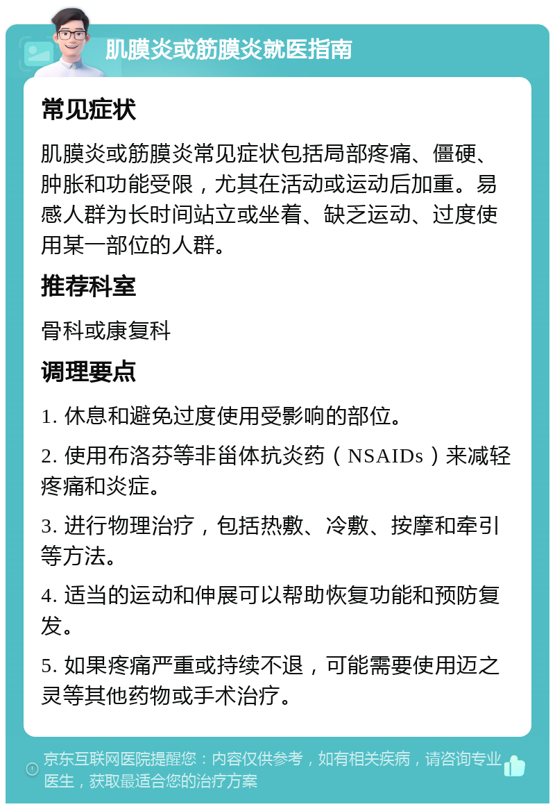 肌膜炎或筋膜炎就医指南 常见症状 肌膜炎或筋膜炎常见症状包括局部疼痛、僵硬、肿胀和功能受限，尤其在活动或运动后加重。易感人群为长时间站立或坐着、缺乏运动、过度使用某一部位的人群。 推荐科室 骨科或康复科 调理要点 1. 休息和避免过度使用受影响的部位。 2. 使用布洛芬等非甾体抗炎药（NSAIDs）来减轻疼痛和炎症。 3. 进行物理治疗，包括热敷、冷敷、按摩和牵引等方法。 4. 适当的运动和伸展可以帮助恢复功能和预防复发。 5. 如果疼痛严重或持续不退，可能需要使用迈之灵等其他药物或手术治疗。