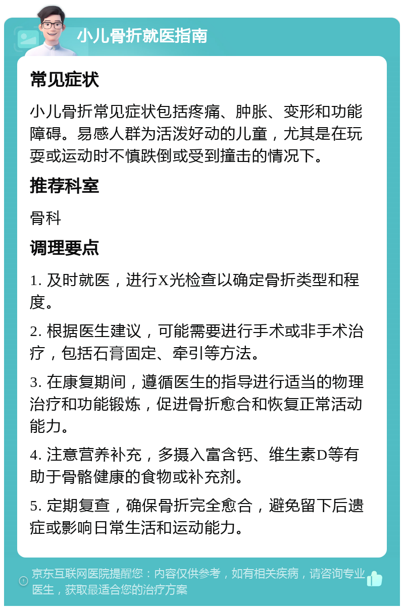 小儿骨折就医指南 常见症状 小儿骨折常见症状包括疼痛、肿胀、变形和功能障碍。易感人群为活泼好动的儿童，尤其是在玩耍或运动时不慎跌倒或受到撞击的情况下。 推荐科室 骨科 调理要点 1. 及时就医，进行X光检查以确定骨折类型和程度。 2. 根据医生建议，可能需要进行手术或非手术治疗，包括石膏固定、牵引等方法。 3. 在康复期间，遵循医生的指导进行适当的物理治疗和功能锻炼，促进骨折愈合和恢复正常活动能力。 4. 注意营养补充，多摄入富含钙、维生素D等有助于骨骼健康的食物或补充剂。 5. 定期复查，确保骨折完全愈合，避免留下后遗症或影响日常生活和运动能力。