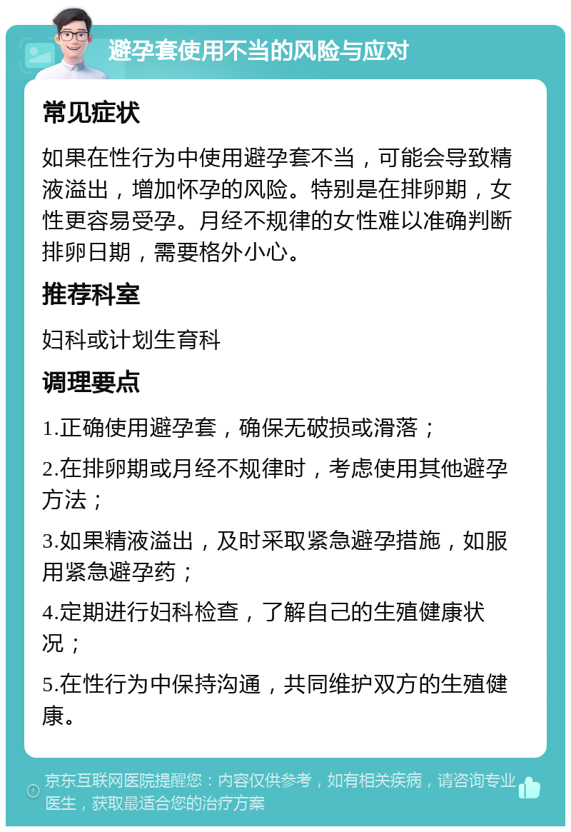 避孕套使用不当的风险与应对 常见症状 如果在性行为中使用避孕套不当，可能会导致精液溢出，增加怀孕的风险。特别是在排卵期，女性更容易受孕。月经不规律的女性难以准确判断排卵日期，需要格外小心。 推荐科室 妇科或计划生育科 调理要点 1.正确使用避孕套，确保无破损或滑落； 2.在排卵期或月经不规律时，考虑使用其他避孕方法； 3.如果精液溢出，及时采取紧急避孕措施，如服用紧急避孕药； 4.定期进行妇科检查，了解自己的生殖健康状况； 5.在性行为中保持沟通，共同维护双方的生殖健康。