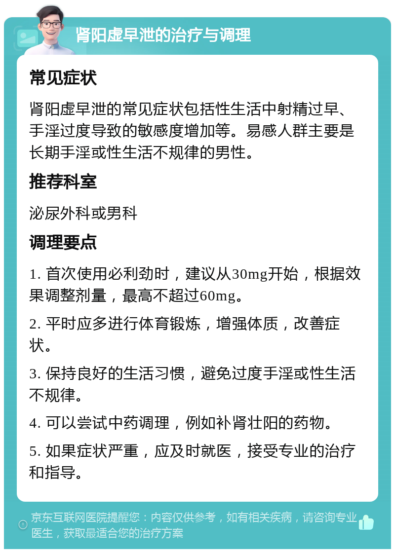 肾阳虚早泄的治疗与调理 常见症状 肾阳虚早泄的常见症状包括性生活中射精过早、手淫过度导致的敏感度增加等。易感人群主要是长期手淫或性生活不规律的男性。 推荐科室 泌尿外科或男科 调理要点 1. 首次使用必利劲时，建议从30mg开始，根据效果调整剂量，最高不超过60mg。 2. 平时应多进行体育锻炼，增强体质，改善症状。 3. 保持良好的生活习惯，避免过度手淫或性生活不规律。 4. 可以尝试中药调理，例如补肾壮阳的药物。 5. 如果症状严重，应及时就医，接受专业的治疗和指导。