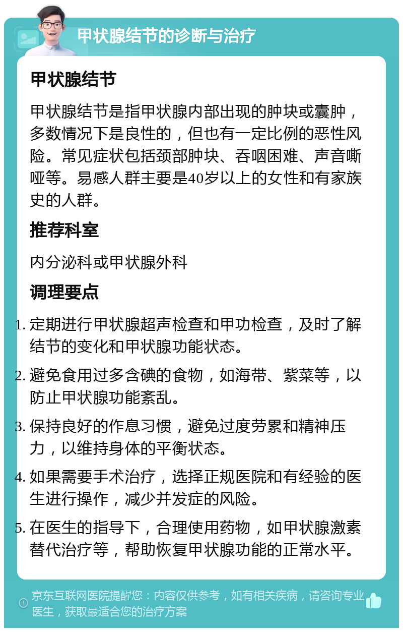 甲状腺结节的诊断与治疗 甲状腺结节 甲状腺结节是指甲状腺内部出现的肿块或囊肿，多数情况下是良性的，但也有一定比例的恶性风险。常见症状包括颈部肿块、吞咽困难、声音嘶哑等。易感人群主要是40岁以上的女性和有家族史的人群。 推荐科室 内分泌科或甲状腺外科 调理要点 定期进行甲状腺超声检查和甲功检查，及时了解结节的变化和甲状腺功能状态。 避免食用过多含碘的食物，如海带、紫菜等，以防止甲状腺功能紊乱。 保持良好的作息习惯，避免过度劳累和精神压力，以维持身体的平衡状态。 如果需要手术治疗，选择正规医院和有经验的医生进行操作，减少并发症的风险。 在医生的指导下，合理使用药物，如甲状腺激素替代治疗等，帮助恢复甲状腺功能的正常水平。