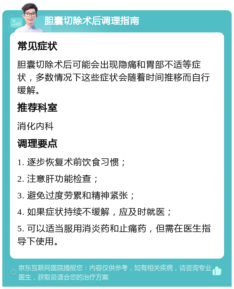 胆囊切除术后调理指南 常见症状 胆囊切除术后可能会出现隐痛和胃部不适等症状，多数情况下这些症状会随着时间推移而自行缓解。 推荐科室 消化内科 调理要点 1. 逐步恢复术前饮食习惯； 2. 注意肝功能检查； 3. 避免过度劳累和精神紧张； 4. 如果症状持续不缓解，应及时就医； 5. 可以适当服用消炎药和止痛药，但需在医生指导下使用。