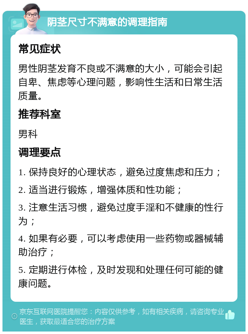 阴茎尺寸不满意的调理指南 常见症状 男性阴茎发育不良或不满意的大小，可能会引起自卑、焦虑等心理问题，影响性生活和日常生活质量。 推荐科室 男科 调理要点 1. 保持良好的心理状态，避免过度焦虑和压力； 2. 适当进行锻炼，增强体质和性功能； 3. 注意生活习惯，避免过度手淫和不健康的性行为； 4. 如果有必要，可以考虑使用一些药物或器械辅助治疗； 5. 定期进行体检，及时发现和处理任何可能的健康问题。