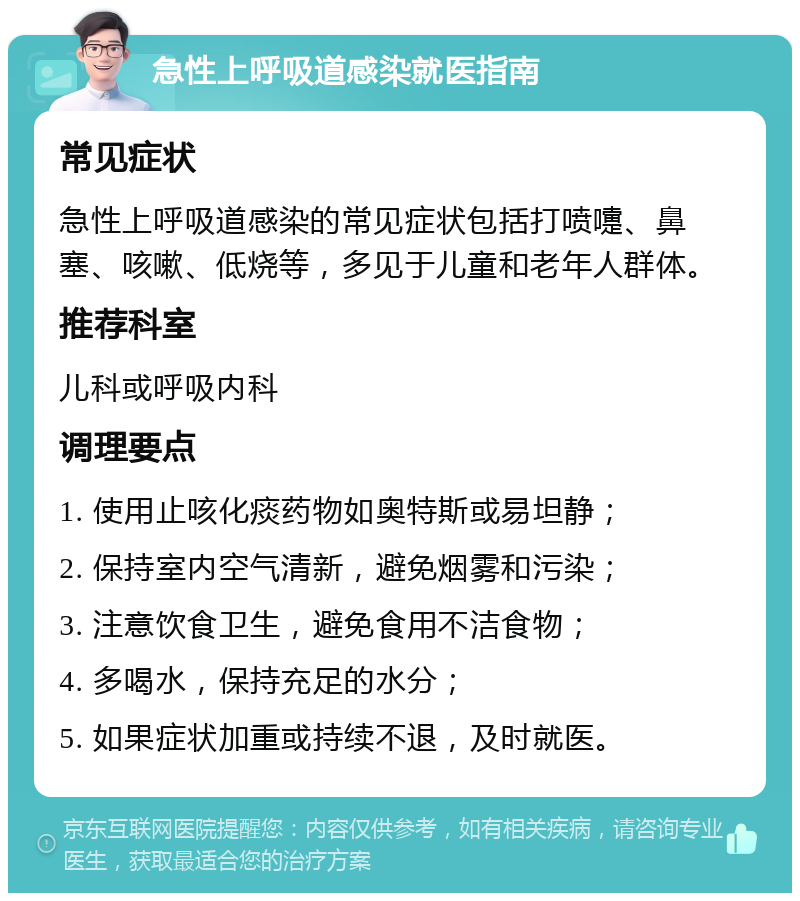 急性上呼吸道感染就医指南 常见症状 急性上呼吸道感染的常见症状包括打喷嚏、鼻塞、咳嗽、低烧等，多见于儿童和老年人群体。 推荐科室 儿科或呼吸内科 调理要点 1. 使用止咳化痰药物如奥特斯或易坦静； 2. 保持室内空气清新，避免烟雾和污染； 3. 注意饮食卫生，避免食用不洁食物； 4. 多喝水，保持充足的水分； 5. 如果症状加重或持续不退，及时就医。