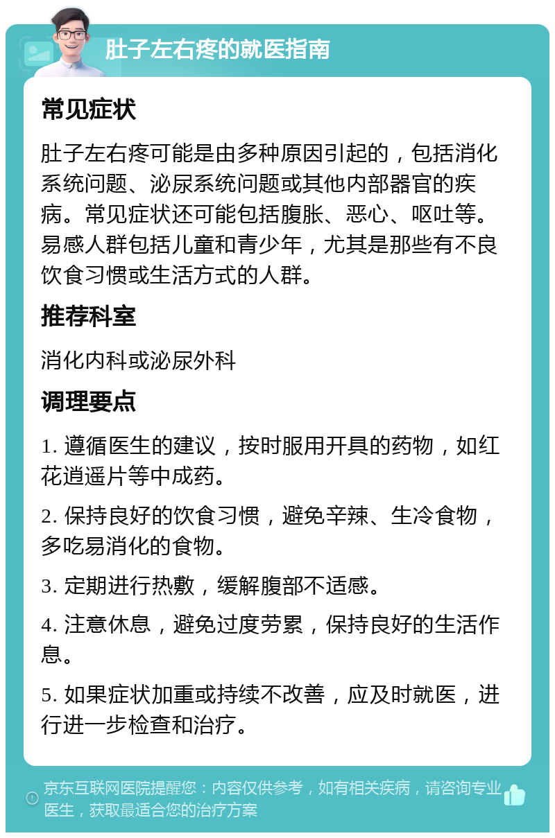 肚子左右疼的就医指南 常见症状 肚子左右疼可能是由多种原因引起的，包括消化系统问题、泌尿系统问题或其他内部器官的疾病。常见症状还可能包括腹胀、恶心、呕吐等。易感人群包括儿童和青少年，尤其是那些有不良饮食习惯或生活方式的人群。 推荐科室 消化内科或泌尿外科 调理要点 1. 遵循医生的建议，按时服用开具的药物，如红花逍遥片等中成药。 2. 保持良好的饮食习惯，避免辛辣、生冷食物，多吃易消化的食物。 3. 定期进行热敷，缓解腹部不适感。 4. 注意休息，避免过度劳累，保持良好的生活作息。 5. 如果症状加重或持续不改善，应及时就医，进行进一步检查和治疗。