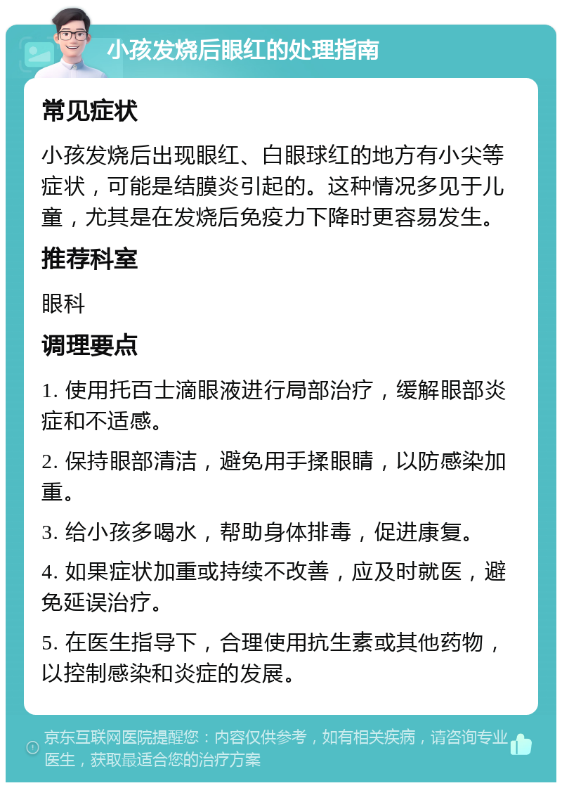 小孩发烧后眼红的处理指南 常见症状 小孩发烧后出现眼红、白眼球红的地方有小尖等症状，可能是结膜炎引起的。这种情况多见于儿童，尤其是在发烧后免疫力下降时更容易发生。 推荐科室 眼科 调理要点 1. 使用托百士滴眼液进行局部治疗，缓解眼部炎症和不适感。 2. 保持眼部清洁，避免用手揉眼睛，以防感染加重。 3. 给小孩多喝水，帮助身体排毒，促进康复。 4. 如果症状加重或持续不改善，应及时就医，避免延误治疗。 5. 在医生指导下，合理使用抗生素或其他药物，以控制感染和炎症的发展。