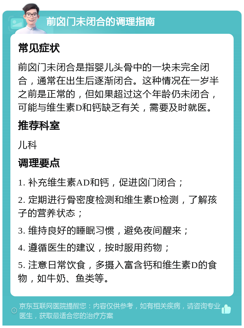 前囟门未闭合的调理指南 常见症状 前囟门未闭合是指婴儿头骨中的一块未完全闭合，通常在出生后逐渐闭合。这种情况在一岁半之前是正常的，但如果超过这个年龄仍未闭合，可能与维生素D和钙缺乏有关，需要及时就医。 推荐科室 儿科 调理要点 1. 补充维生素AD和钙，促进囟门闭合； 2. 定期进行骨密度检测和维生素D检测，了解孩子的营养状态； 3. 维持良好的睡眠习惯，避免夜间醒来； 4. 遵循医生的建议，按时服用药物； 5. 注意日常饮食，多摄入富含钙和维生素D的食物，如牛奶、鱼类等。