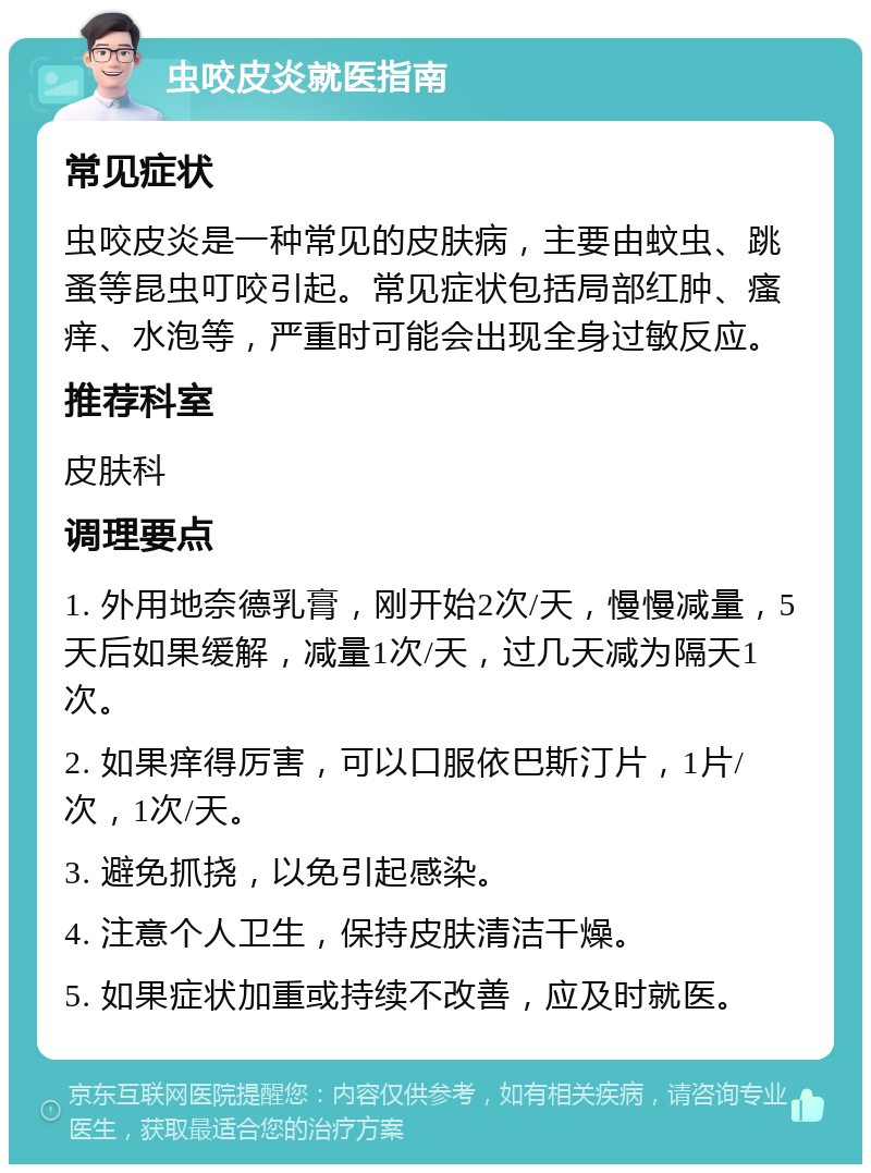 虫咬皮炎就医指南 常见症状 虫咬皮炎是一种常见的皮肤病，主要由蚊虫、跳蚤等昆虫叮咬引起。常见症状包括局部红肿、瘙痒、水泡等，严重时可能会出现全身过敏反应。 推荐科室 皮肤科 调理要点 1. 外用地奈德乳膏，刚开始2次/天，慢慢减量，5天后如果缓解，减量1次/天，过几天减为隔天1次。 2. 如果痒得厉害，可以口服依巴斯汀片，1片/次，1次/天。 3. 避免抓挠，以免引起感染。 4. 注意个人卫生，保持皮肤清洁干燥。 5. 如果症状加重或持续不改善，应及时就医。