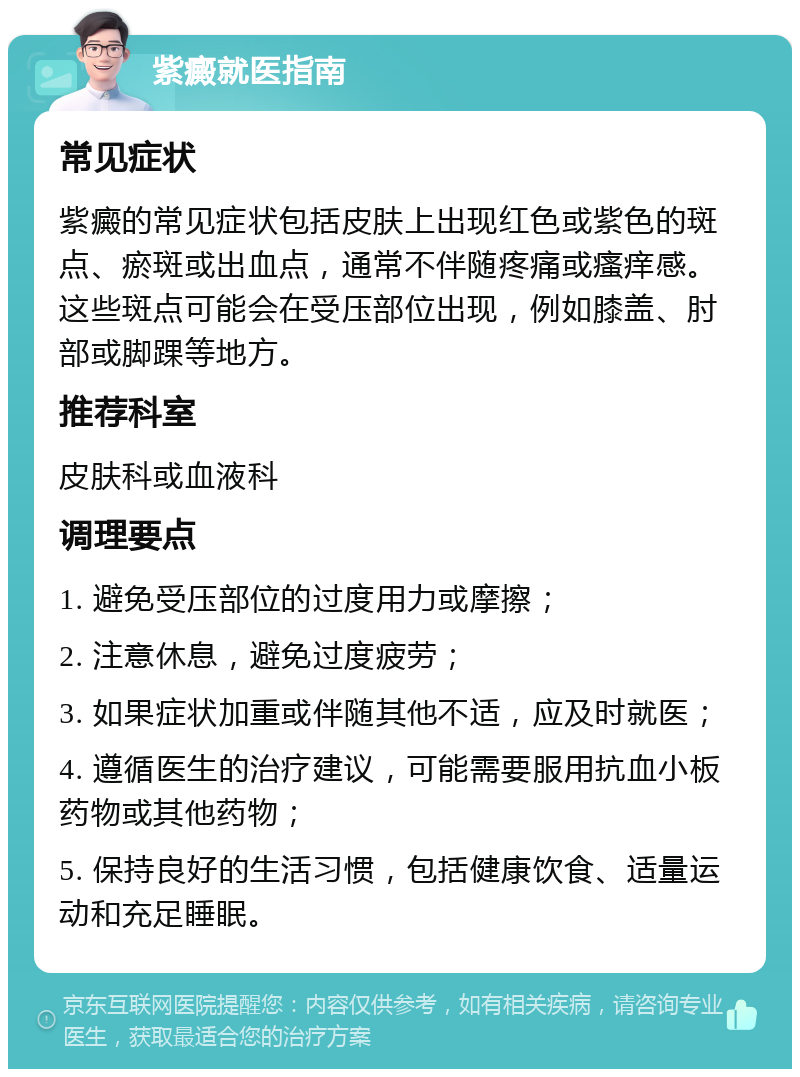 紫癜就医指南 常见症状 紫癜的常见症状包括皮肤上出现红色或紫色的斑点、瘀斑或出血点，通常不伴随疼痛或瘙痒感。这些斑点可能会在受压部位出现，例如膝盖、肘部或脚踝等地方。 推荐科室 皮肤科或血液科 调理要点 1. 避免受压部位的过度用力或摩擦； 2. 注意休息，避免过度疲劳； 3. 如果症状加重或伴随其他不适，应及时就医； 4. 遵循医生的治疗建议，可能需要服用抗血小板药物或其他药物； 5. 保持良好的生活习惯，包括健康饮食、适量运动和充足睡眠。