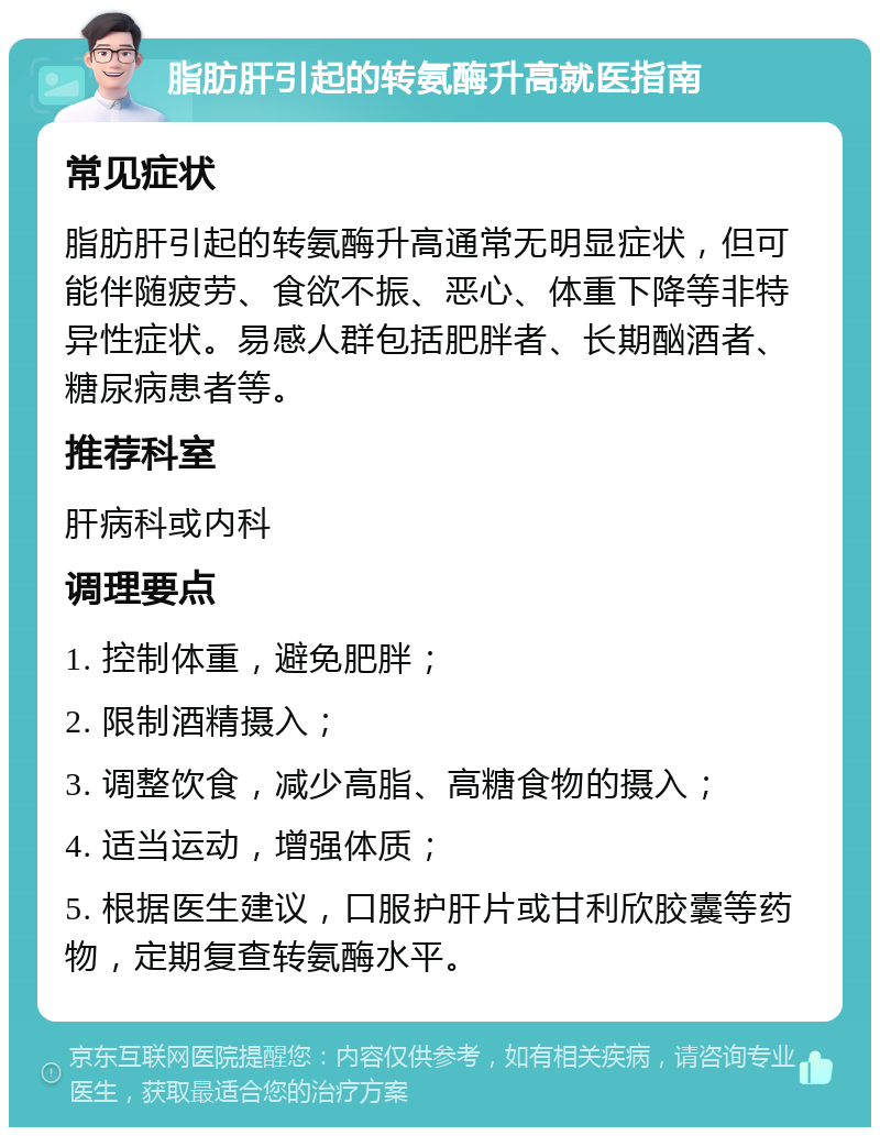 脂肪肝引起的转氨酶升高就医指南 常见症状 脂肪肝引起的转氨酶升高通常无明显症状，但可能伴随疲劳、食欲不振、恶心、体重下降等非特异性症状。易感人群包括肥胖者、长期酗酒者、糖尿病患者等。 推荐科室 肝病科或内科 调理要点 1. 控制体重，避免肥胖； 2. 限制酒精摄入； 3. 调整饮食，减少高脂、高糖食物的摄入； 4. 适当运动，增强体质； 5. 根据医生建议，口服护肝片或甘利欣胶囊等药物，定期复查转氨酶水平。