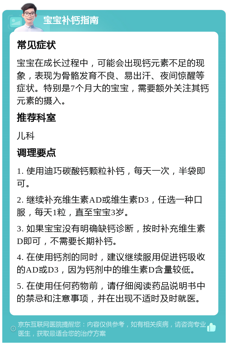 宝宝补钙指南 常见症状 宝宝在成长过程中，可能会出现钙元素不足的现象，表现为骨骼发育不良、易出汗、夜间惊醒等症状。特别是7个月大的宝宝，需要额外关注其钙元素的摄入。 推荐科室 儿科 调理要点 1. 使用迪巧碳酸钙颗粒补钙，每天一次，半袋即可。 2. 继续补充维生素AD或维生素D3，任选一种口服，每天1粒，直至宝宝3岁。 3. 如果宝宝没有明确缺钙诊断，按时补充维生素D即可，不需要长期补钙。 4. 在使用钙剂的同时，建议继续服用促进钙吸收的AD或D3，因为钙剂中的维生素D含量较低。 5. 在使用任何药物前，请仔细阅读药品说明书中的禁忌和注意事项，并在出现不适时及时就医。