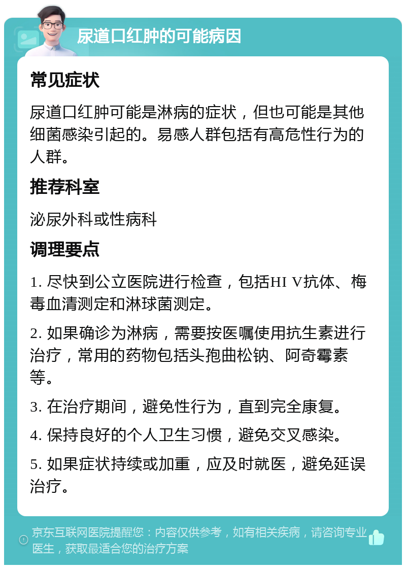 尿道口红肿的可能病因 常见症状 尿道口红肿可能是淋病的症状，但也可能是其他细菌感染引起的。易感人群包括有高危性行为的人群。 推荐科室 泌尿外科或性病科 调理要点 1. 尽快到公立医院进行检查，包括HI V抗体、梅毒血清测定和淋球菌测定。 2. 如果确诊为淋病，需要按医嘱使用抗生素进行治疗，常用的药物包括头孢曲松钠、阿奇霉素等。 3. 在治疗期间，避免性行为，直到完全康复。 4. 保持良好的个人卫生习惯，避免交叉感染。 5. 如果症状持续或加重，应及时就医，避免延误治疗。