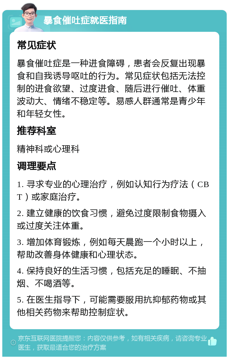 暴食催吐症就医指南 常见症状 暴食催吐症是一种进食障碍，患者会反复出现暴食和自我诱导呕吐的行为。常见症状包括无法控制的进食欲望、过度进食、随后进行催吐、体重波动大、情绪不稳定等。易感人群通常是青少年和年轻女性。 推荐科室 精神科或心理科 调理要点 1. 寻求专业的心理治疗，例如认知行为疗法（CBT）或家庭治疗。 2. 建立健康的饮食习惯，避免过度限制食物摄入或过度关注体重。 3. 增加体育锻炼，例如每天晨跑一个小时以上，帮助改善身体健康和心理状态。 4. 保持良好的生活习惯，包括充足的睡眠、不抽烟、不喝酒等。 5. 在医生指导下，可能需要服用抗抑郁药物或其他相关药物来帮助控制症状。