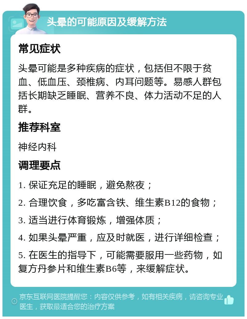 头晕的可能原因及缓解方法 常见症状 头晕可能是多种疾病的症状，包括但不限于贫血、低血压、颈椎病、内耳问题等。易感人群包括长期缺乏睡眠、营养不良、体力活动不足的人群。 推荐科室 神经内科 调理要点 1. 保证充足的睡眠，避免熬夜； 2. 合理饮食，多吃富含铁、维生素B12的食物； 3. 适当进行体育锻炼，增强体质； 4. 如果头晕严重，应及时就医，进行详细检查； 5. 在医生的指导下，可能需要服用一些药物，如复方丹参片和维生素B6等，来缓解症状。