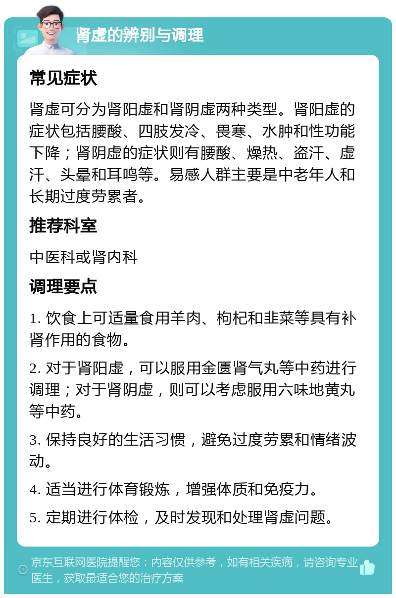 肾虚的辨别与调理 常见症状 肾虚可分为肾阳虚和肾阴虚两种类型。肾阳虚的症状包括腰酸、四肢发冷、畏寒、水肿和性功能下降；肾阴虚的症状则有腰酸、燥热、盗汗、虚汗、头晕和耳鸣等。易感人群主要是中老年人和长期过度劳累者。 推荐科室 中医科或肾内科 调理要点 1. 饮食上可适量食用羊肉、枸杞和韭菜等具有补肾作用的食物。 2. 对于肾阳虚，可以服用金匮肾气丸等中药进行调理；对于肾阴虚，则可以考虑服用六味地黄丸等中药。 3. 保持良好的生活习惯，避免过度劳累和情绪波动。 4. 适当进行体育锻炼，增强体质和免疫力。 5. 定期进行体检，及时发现和处理肾虚问题。