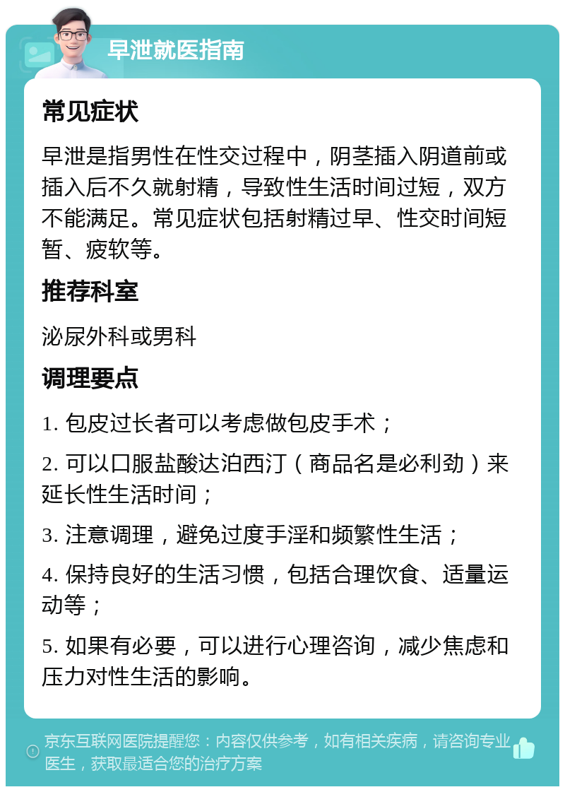 早泄就医指南 常见症状 早泄是指男性在性交过程中，阴茎插入阴道前或插入后不久就射精，导致性生活时间过短，双方不能满足。常见症状包括射精过早、性交时间短暂、疲软等。 推荐科室 泌尿外科或男科 调理要点 1. 包皮过长者可以考虑做包皮手术； 2. 可以口服盐酸达泊西汀（商品名是必利劲）来延长性生活时间； 3. 注意调理，避免过度手淫和频繁性生活； 4. 保持良好的生活习惯，包括合理饮食、适量运动等； 5. 如果有必要，可以进行心理咨询，减少焦虑和压力对性生活的影响。