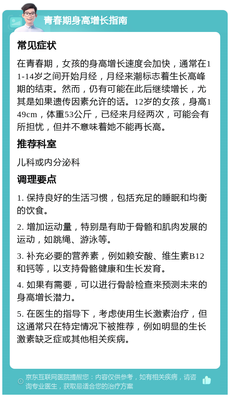 青春期身高增长指南 常见症状 在青春期，女孩的身高增长速度会加快，通常在11-14岁之间开始月经，月经来潮标志着生长高峰期的结束。然而，仍有可能在此后继续增长，尤其是如果遗传因素允许的话。12岁的女孩，身高149cm，体重53公斤，已经来月经两次，可能会有所担忧，但并不意味着她不能再长高。 推荐科室 儿科或内分泌科 调理要点 1. 保持良好的生活习惯，包括充足的睡眠和均衡的饮食。 2. 增加运动量，特别是有助于骨骼和肌肉发展的运动，如跳绳、游泳等。 3. 补充必要的营养素，例如赖安酸、维生素B12和钙等，以支持骨骼健康和生长发育。 4. 如果有需要，可以进行骨龄检查来预测未来的身高增长潜力。 5. 在医生的指导下，考虑使用生长激素治疗，但这通常只在特定情况下被推荐，例如明显的生长激素缺乏症或其他相关疾病。