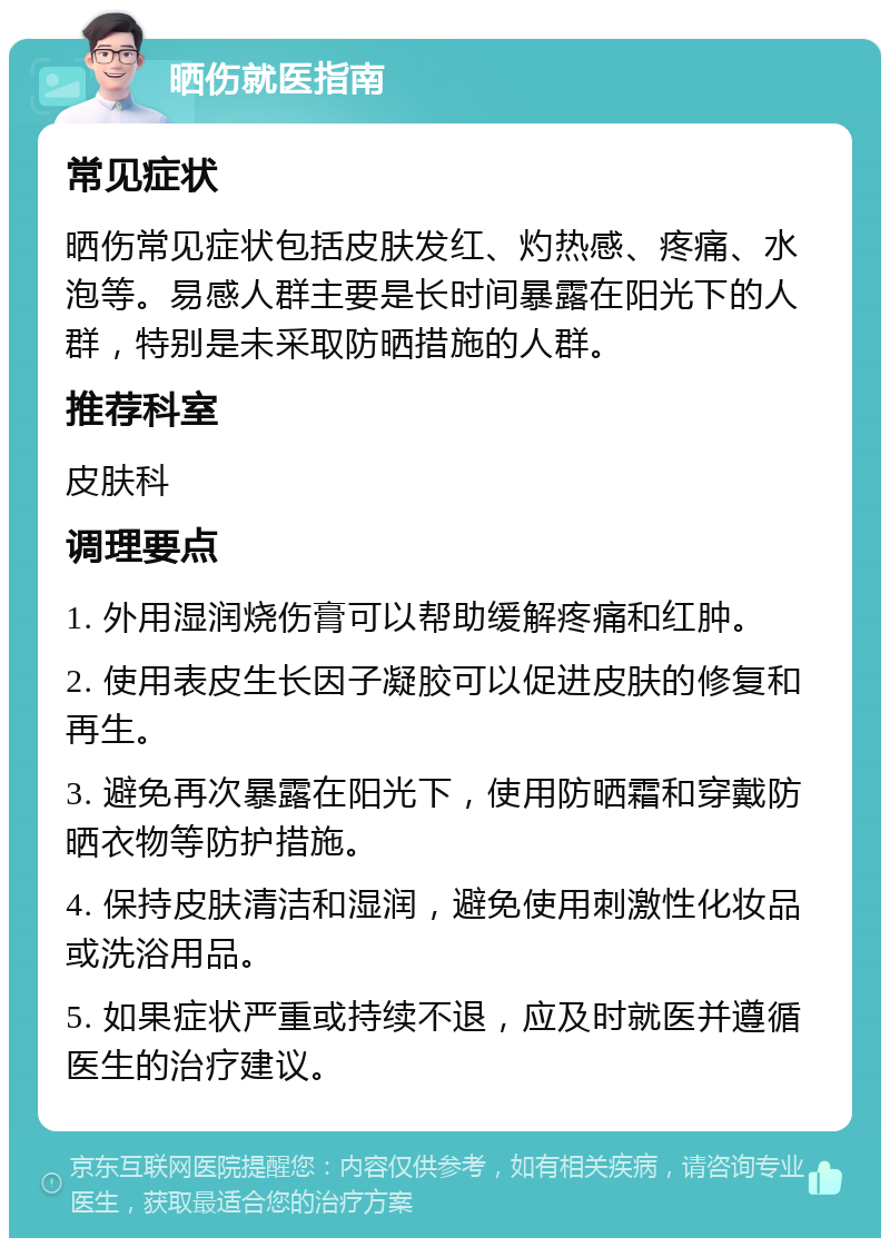 晒伤就医指南 常见症状 晒伤常见症状包括皮肤发红、灼热感、疼痛、水泡等。易感人群主要是长时间暴露在阳光下的人群，特别是未采取防晒措施的人群。 推荐科室 皮肤科 调理要点 1. 外用湿润烧伤膏可以帮助缓解疼痛和红肿。 2. 使用表皮生长因子凝胶可以促进皮肤的修复和再生。 3. 避免再次暴露在阳光下，使用防晒霜和穿戴防晒衣物等防护措施。 4. 保持皮肤清洁和湿润，避免使用刺激性化妆品或洗浴用品。 5. 如果症状严重或持续不退，应及时就医并遵循医生的治疗建议。