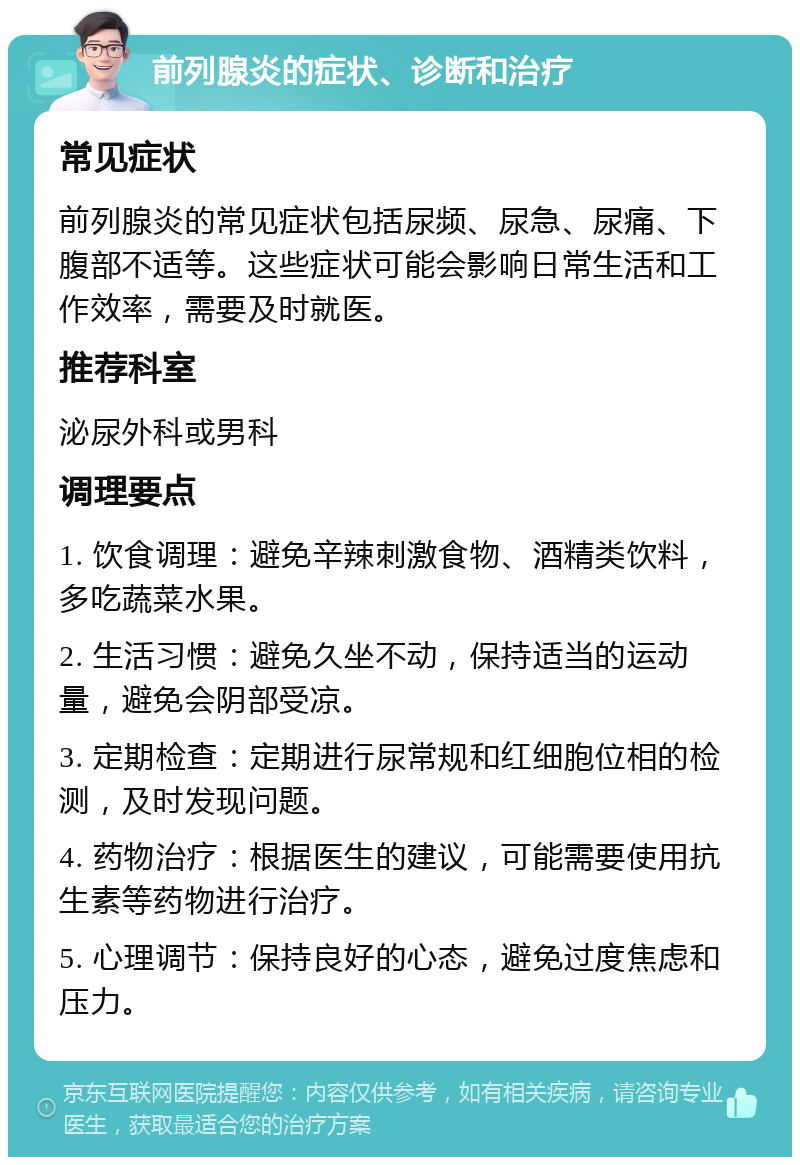 前列腺炎的症状、诊断和治疗 常见症状 前列腺炎的常见症状包括尿频、尿急、尿痛、下腹部不适等。这些症状可能会影响日常生活和工作效率，需要及时就医。 推荐科室 泌尿外科或男科 调理要点 1. 饮食调理：避免辛辣刺激食物、酒精类饮料，多吃蔬菜水果。 2. 生活习惯：避免久坐不动，保持适当的运动量，避免会阴部受凉。 3. 定期检查：定期进行尿常规和红细胞位相的检测，及时发现问题。 4. 药物治疗：根据医生的建议，可能需要使用抗生素等药物进行治疗。 5. 心理调节：保持良好的心态，避免过度焦虑和压力。