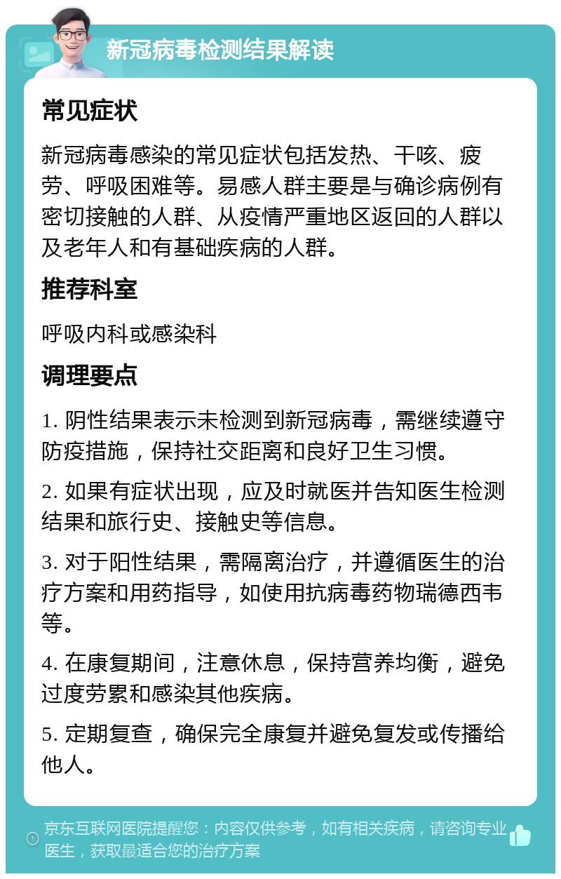 新冠病毒检测结果解读 常见症状 新冠病毒感染的常见症状包括发热、干咳、疲劳、呼吸困难等。易感人群主要是与确诊病例有密切接触的人群、从疫情严重地区返回的人群以及老年人和有基础疾病的人群。 推荐科室 呼吸内科或感染科 调理要点 1. 阴性结果表示未检测到新冠病毒，需继续遵守防疫措施，保持社交距离和良好卫生习惯。 2. 如果有症状出现，应及时就医并告知医生检测结果和旅行史、接触史等信息。 3. 对于阳性结果，需隔离治疗，并遵循医生的治疗方案和用药指导，如使用抗病毒药物瑞德西韦等。 4. 在康复期间，注意休息，保持营养均衡，避免过度劳累和感染其他疾病。 5. 定期复查，确保完全康复并避免复发或传播给他人。