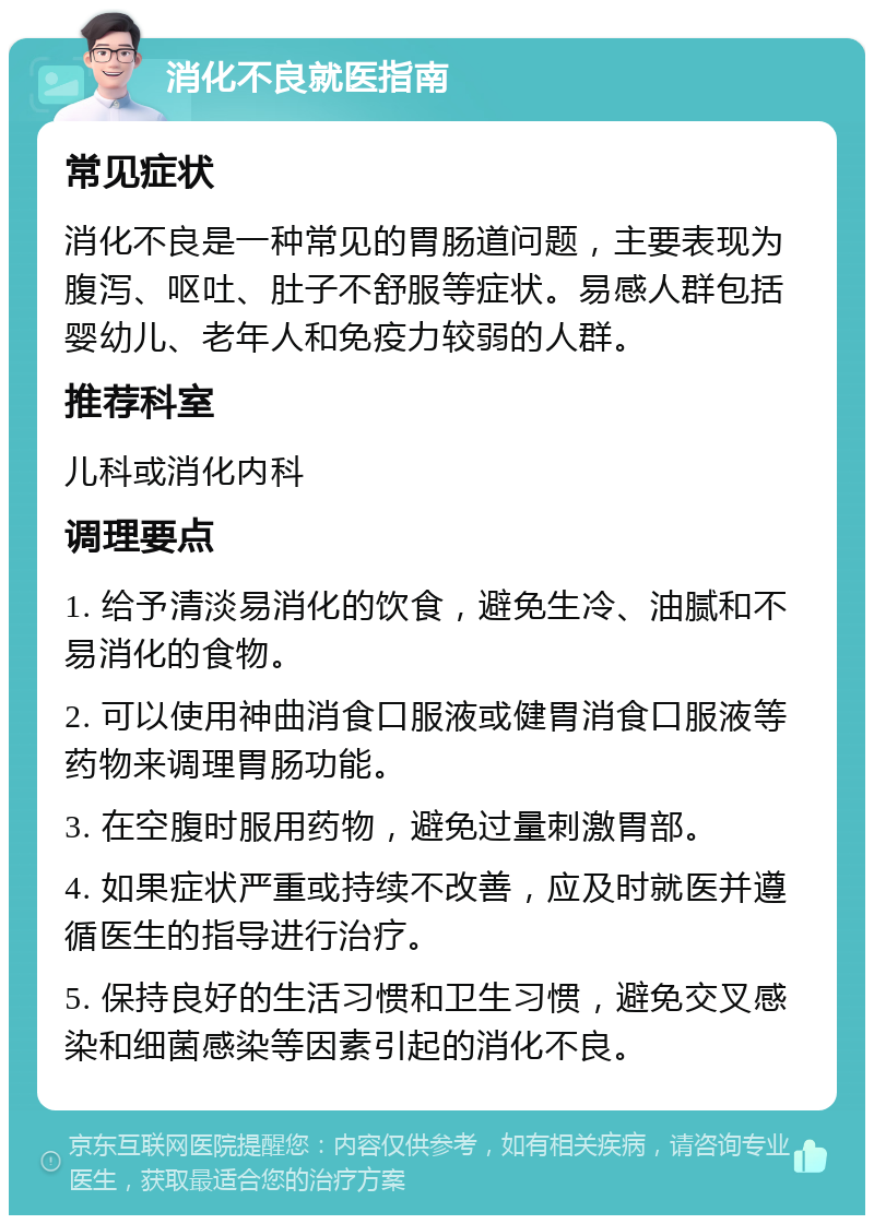 消化不良就医指南 常见症状 消化不良是一种常见的胃肠道问题，主要表现为腹泻、呕吐、肚子不舒服等症状。易感人群包括婴幼儿、老年人和免疫力较弱的人群。 推荐科室 儿科或消化内科 调理要点 1. 给予清淡易消化的饮食，避免生冷、油腻和不易消化的食物。 2. 可以使用神曲消食口服液或健胃消食口服液等药物来调理胃肠功能。 3. 在空腹时服用药物，避免过量刺激胃部。 4. 如果症状严重或持续不改善，应及时就医并遵循医生的指导进行治疗。 5. 保持良好的生活习惯和卫生习惯，避免交叉感染和细菌感染等因素引起的消化不良。