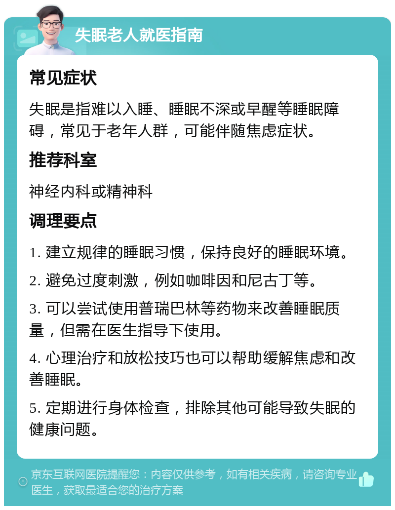 失眠老人就医指南 常见症状 失眠是指难以入睡、睡眠不深或早醒等睡眠障碍，常见于老年人群，可能伴随焦虑症状。 推荐科室 神经内科或精神科 调理要点 1. 建立规律的睡眠习惯，保持良好的睡眠环境。 2. 避免过度刺激，例如咖啡因和尼古丁等。 3. 可以尝试使用普瑞巴林等药物来改善睡眠质量，但需在医生指导下使用。 4. 心理治疗和放松技巧也可以帮助缓解焦虑和改善睡眠。 5. 定期进行身体检查，排除其他可能导致失眠的健康问题。