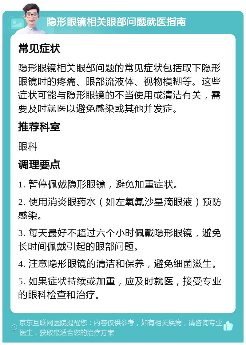 隐形眼镜相关眼部问题就医指南 常见症状 隐形眼镜相关眼部问题的常见症状包括取下隐形眼镜时的疼痛、眼部流液体、视物模糊等。这些症状可能与隐形眼镜的不当使用或清洁有关，需要及时就医以避免感染或其他并发症。 推荐科室 眼科 调理要点 1. 暂停佩戴隐形眼镜，避免加重症状。 2. 使用消炎眼药水（如左氧氟沙星滴眼液）预防感染。 3. 每天最好不超过六个小时佩戴隐形眼镜，避免长时间佩戴引起的眼部问题。 4. 注意隐形眼镜的清洁和保养，避免细菌滋生。 5. 如果症状持续或加重，应及时就医，接受专业的眼科检查和治疗。