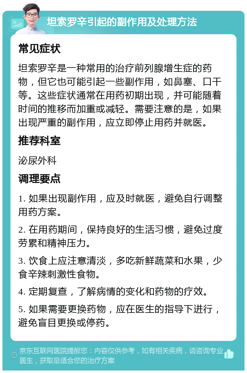 坦索罗辛引起的副作用及处理方法 常见症状 坦索罗辛是一种常用的治疗前列腺增生症的药物，但它也可能引起一些副作用，如鼻塞、口干等。这些症状通常在用药初期出现，并可能随着时间的推移而加重或减轻。需要注意的是，如果出现严重的副作用，应立即停止用药并就医。 推荐科室 泌尿外科 调理要点 1. 如果出现副作用，应及时就医，避免自行调整用药方案。 2. 在用药期间，保持良好的生活习惯，避免过度劳累和精神压力。 3. 饮食上应注意清淡，多吃新鲜蔬菜和水果，少食辛辣刺激性食物。 4. 定期复查，了解病情的变化和药物的疗效。 5. 如果需要更换药物，应在医生的指导下进行，避免盲目更换或停药。