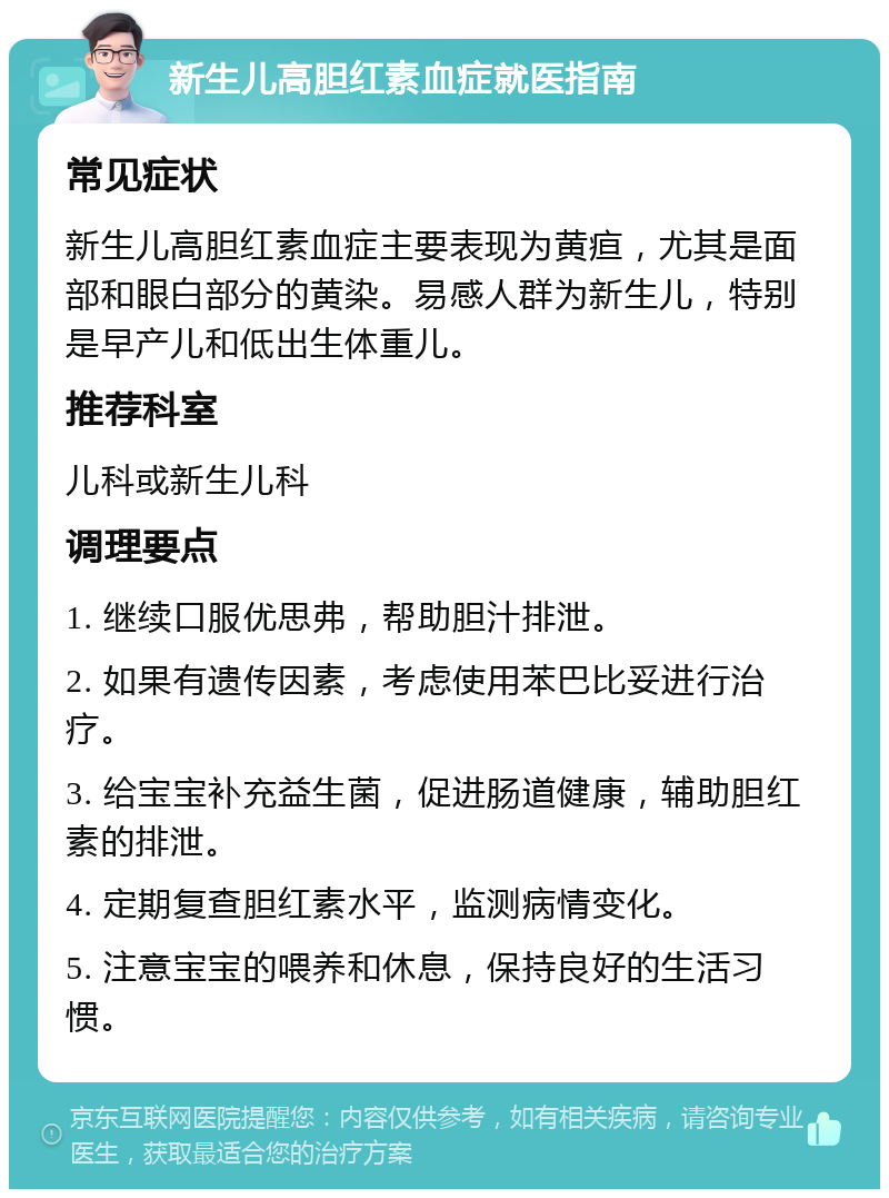 新生儿高胆红素血症就医指南 常见症状 新生儿高胆红素血症主要表现为黄疸，尤其是面部和眼白部分的黄染。易感人群为新生儿，特别是早产儿和低出生体重儿。 推荐科室 儿科或新生儿科 调理要点 1. 继续口服优思弗，帮助胆汁排泄。 2. 如果有遗传因素，考虑使用苯巴比妥进行治疗。 3. 给宝宝补充益生菌，促进肠道健康，辅助胆红素的排泄。 4. 定期复查胆红素水平，监测病情变化。 5. 注意宝宝的喂养和休息，保持良好的生活习惯。