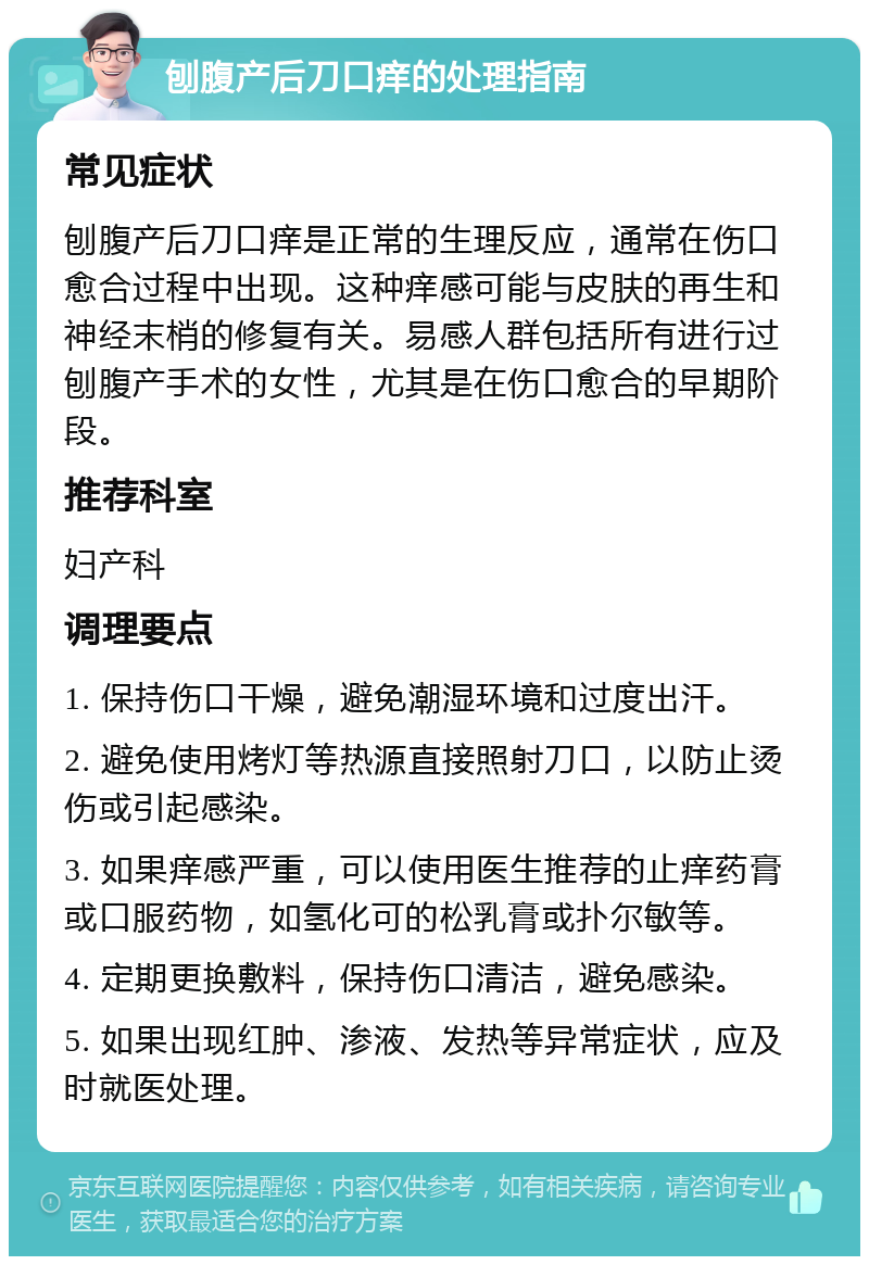 刨腹产后刀口痒的处理指南 常见症状 刨腹产后刀口痒是正常的生理反应，通常在伤口愈合过程中出现。这种痒感可能与皮肤的再生和神经末梢的修复有关。易感人群包括所有进行过刨腹产手术的女性，尤其是在伤口愈合的早期阶段。 推荐科室 妇产科 调理要点 1. 保持伤口干燥，避免潮湿环境和过度出汗。 2. 避免使用烤灯等热源直接照射刀口，以防止烫伤或引起感染。 3. 如果痒感严重，可以使用医生推荐的止痒药膏或口服药物，如氢化可的松乳膏或扑尔敏等。 4. 定期更换敷料，保持伤口清洁，避免感染。 5. 如果出现红肿、渗液、发热等异常症状，应及时就医处理。