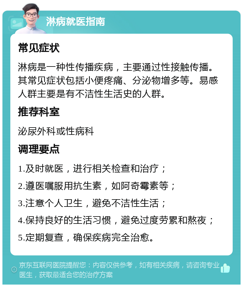 淋病就医指南 常见症状 淋病是一种性传播疾病，主要通过性接触传播。其常见症状包括小便疼痛、分泌物增多等。易感人群主要是有不洁性生活史的人群。 推荐科室 泌尿外科或性病科 调理要点 1.及时就医，进行相关检查和治疗； 2.遵医嘱服用抗生素，如阿奇霉素等； 3.注意个人卫生，避免不洁性生活； 4.保持良好的生活习惯，避免过度劳累和熬夜； 5.定期复查，确保疾病完全治愈。