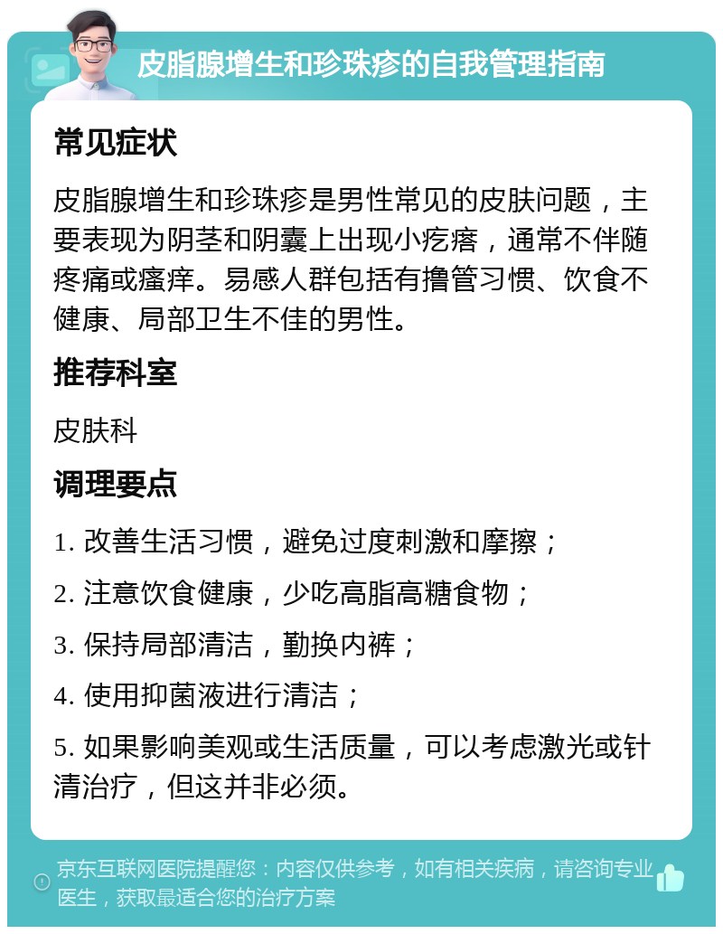 皮脂腺增生和珍珠疹的自我管理指南 常见症状 皮脂腺增生和珍珠疹是男性常见的皮肤问题，主要表现为阴茎和阴囊上出现小疙瘩，通常不伴随疼痛或瘙痒。易感人群包括有撸管习惯、饮食不健康、局部卫生不佳的男性。 推荐科室 皮肤科 调理要点 1. 改善生活习惯，避免过度刺激和摩擦； 2. 注意饮食健康，少吃高脂高糖食物； 3. 保持局部清洁，勤换内裤； 4. 使用抑菌液进行清洁； 5. 如果影响美观或生活质量，可以考虑激光或针清治疗，但这并非必须。